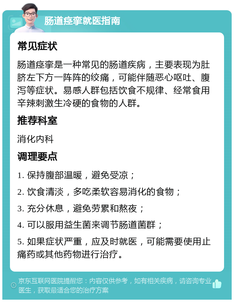 肠道痉挛就医指南 常见症状 肠道痉挛是一种常见的肠道疾病，主要表现为肚脐左下方一阵阵的绞痛，可能伴随恶心呕吐、腹泻等症状。易感人群包括饮食不规律、经常食用辛辣刺激生冷硬的食物的人群。 推荐科室 消化内科 调理要点 1. 保持腹部温暖，避免受凉； 2. 饮食清淡，多吃柔软容易消化的食物； 3. 充分休息，避免劳累和熬夜； 4. 可以服用益生菌来调节肠道菌群； 5. 如果症状严重，应及时就医，可能需要使用止痛药或其他药物进行治疗。