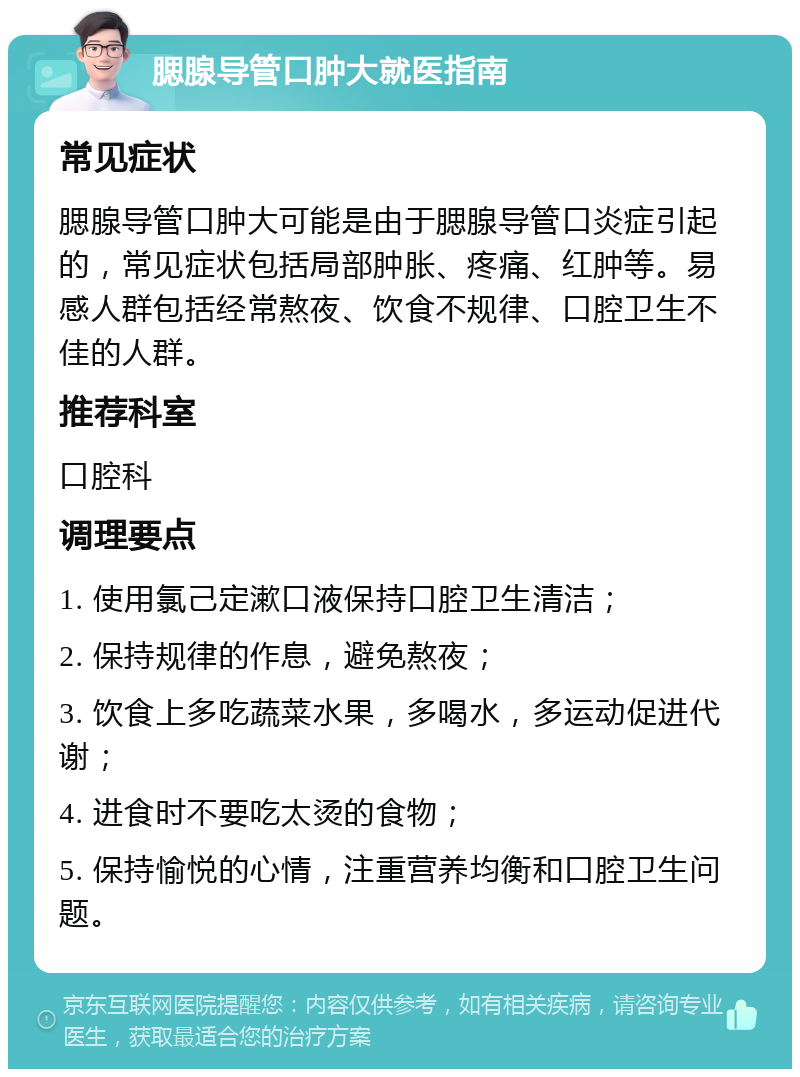 腮腺导管口肿大就医指南 常见症状 腮腺导管口肿大可能是由于腮腺导管口炎症引起的，常见症状包括局部肿胀、疼痛、红肿等。易感人群包括经常熬夜、饮食不规律、口腔卫生不佳的人群。 推荐科室 口腔科 调理要点 1. 使用氯己定漱口液保持口腔卫生清洁； 2. 保持规律的作息，避免熬夜； 3. 饮食上多吃蔬菜水果，多喝水，多运动促进代谢； 4. 进食时不要吃太烫的食物； 5. 保持愉悦的心情，注重营养均衡和口腔卫生问题。