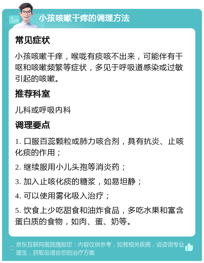 小孩咳嗽干痒的调理方法 常见症状 小孩咳嗽干痒，喉咙有痰咳不出来，可能伴有干呕和咳嗽频繁等症状，多见于呼吸道感染或过敏引起的咳嗽。 推荐科室 儿科或呼吸内科 调理要点 1. 口服百蕊颗粒或肺力咳合剂，具有抗炎、止咳化痰的作用； 2. 继续服用小儿头孢等消炎药； 3. 加入止咳化痰的糖浆，如易坦静； 4. 可以使用雾化吸入治疗； 5. 饮食上少吃甜食和油炸食品，多吃水果和富含蛋白质的食物，如肉、蛋、奶等。