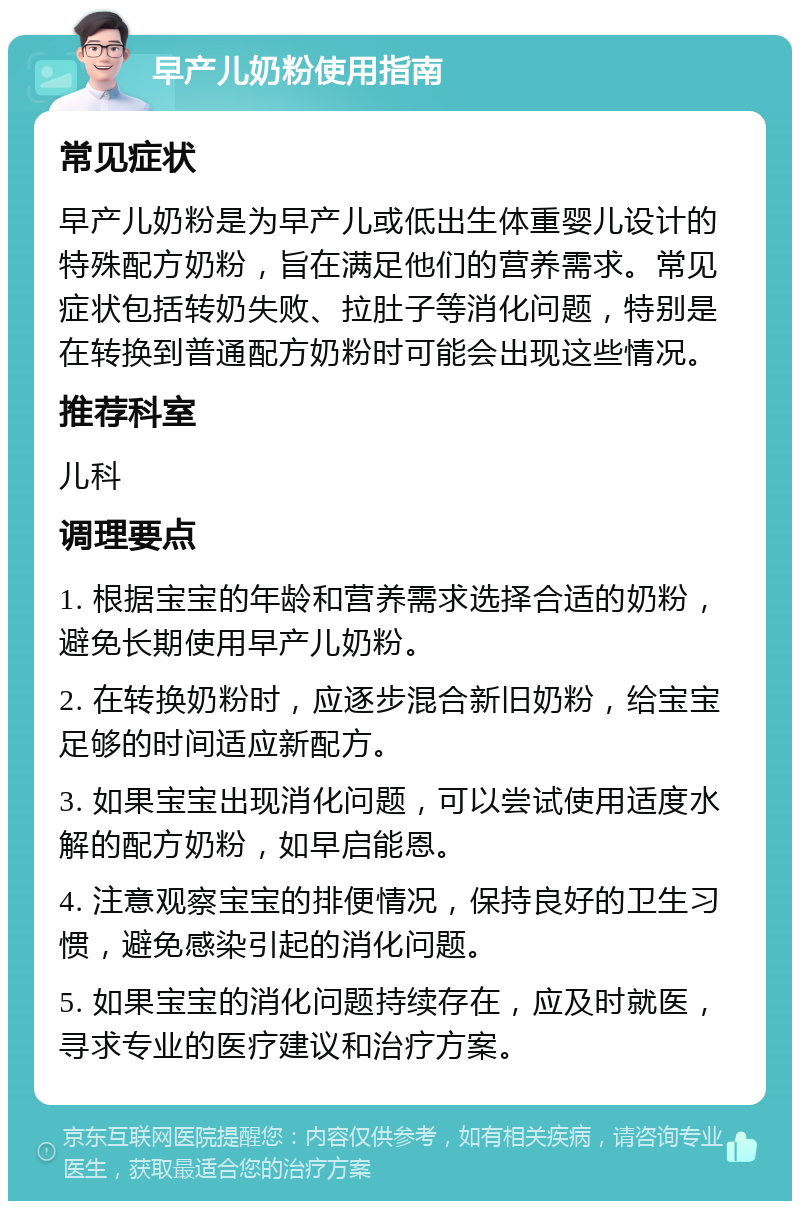 早产儿奶粉使用指南 常见症状 早产儿奶粉是为早产儿或低出生体重婴儿设计的特殊配方奶粉，旨在满足他们的营养需求。常见症状包括转奶失败、拉肚子等消化问题，特别是在转换到普通配方奶粉时可能会出现这些情况。 推荐科室 儿科 调理要点 1. 根据宝宝的年龄和营养需求选择合适的奶粉，避免长期使用早产儿奶粉。 2. 在转换奶粉时，应逐步混合新旧奶粉，给宝宝足够的时间适应新配方。 3. 如果宝宝出现消化问题，可以尝试使用适度水解的配方奶粉，如早启能恩。 4. 注意观察宝宝的排便情况，保持良好的卫生习惯，避免感染引起的消化问题。 5. 如果宝宝的消化问题持续存在，应及时就医，寻求专业的医疗建议和治疗方案。