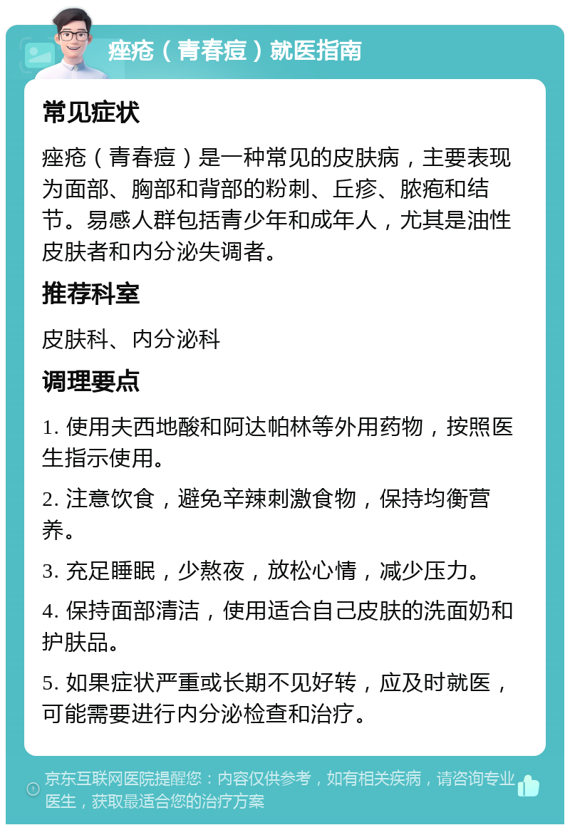 痤疮（青春痘）就医指南 常见症状 痤疮（青春痘）是一种常见的皮肤病，主要表现为面部、胸部和背部的粉刺、丘疹、脓疱和结节。易感人群包括青少年和成年人，尤其是油性皮肤者和内分泌失调者。 推荐科室 皮肤科、内分泌科 调理要点 1. 使用夫西地酸和阿达帕林等外用药物，按照医生指示使用。 2. 注意饮食，避免辛辣刺激食物，保持均衡营养。 3. 充足睡眠，少熬夜，放松心情，减少压力。 4. 保持面部清洁，使用适合自己皮肤的洗面奶和护肤品。 5. 如果症状严重或长期不见好转，应及时就医，可能需要进行内分泌检查和治疗。