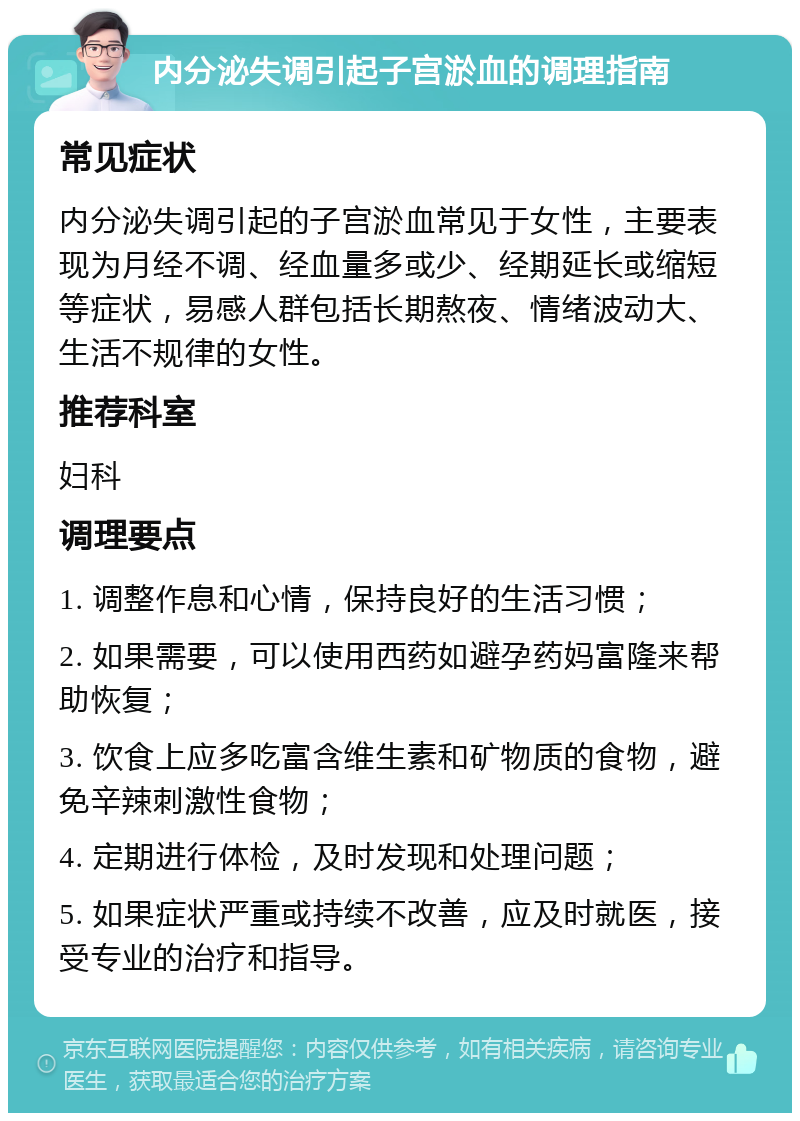 内分泌失调引起子宫淤血的调理指南 常见症状 内分泌失调引起的子宫淤血常见于女性，主要表现为月经不调、经血量多或少、经期延长或缩短等症状，易感人群包括长期熬夜、情绪波动大、生活不规律的女性。 推荐科室 妇科 调理要点 1. 调整作息和心情，保持良好的生活习惯； 2. 如果需要，可以使用西药如避孕药妈富隆来帮助恢复； 3. 饮食上应多吃富含维生素和矿物质的食物，避免辛辣刺激性食物； 4. 定期进行体检，及时发现和处理问题； 5. 如果症状严重或持续不改善，应及时就医，接受专业的治疗和指导。