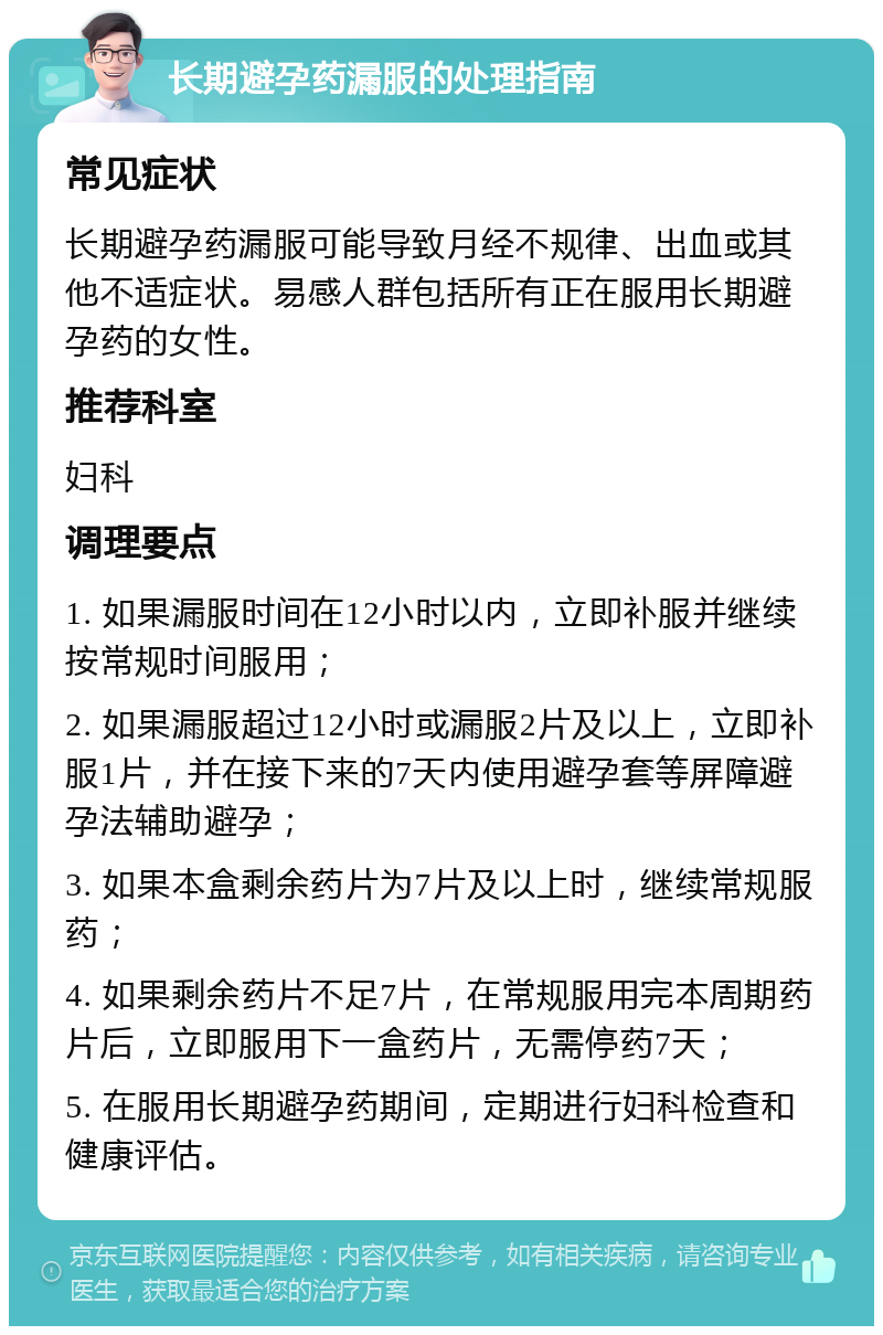 长期避孕药漏服的处理指南 常见症状 长期避孕药漏服可能导致月经不规律、出血或其他不适症状。易感人群包括所有正在服用长期避孕药的女性。 推荐科室 妇科 调理要点 1. 如果漏服时间在12小时以内，立即补服并继续按常规时间服用； 2. 如果漏服超过12小时或漏服2片及以上，立即补服1片，并在接下来的7天内使用避孕套等屏障避孕法辅助避孕； 3. 如果本盒剩余药片为7片及以上时，继续常规服药； 4. 如果剩余药片不足7片，在常规服用完本周期药片后，立即服用下一盒药片，无需停药7天； 5. 在服用长期避孕药期间，定期进行妇科检查和健康评估。