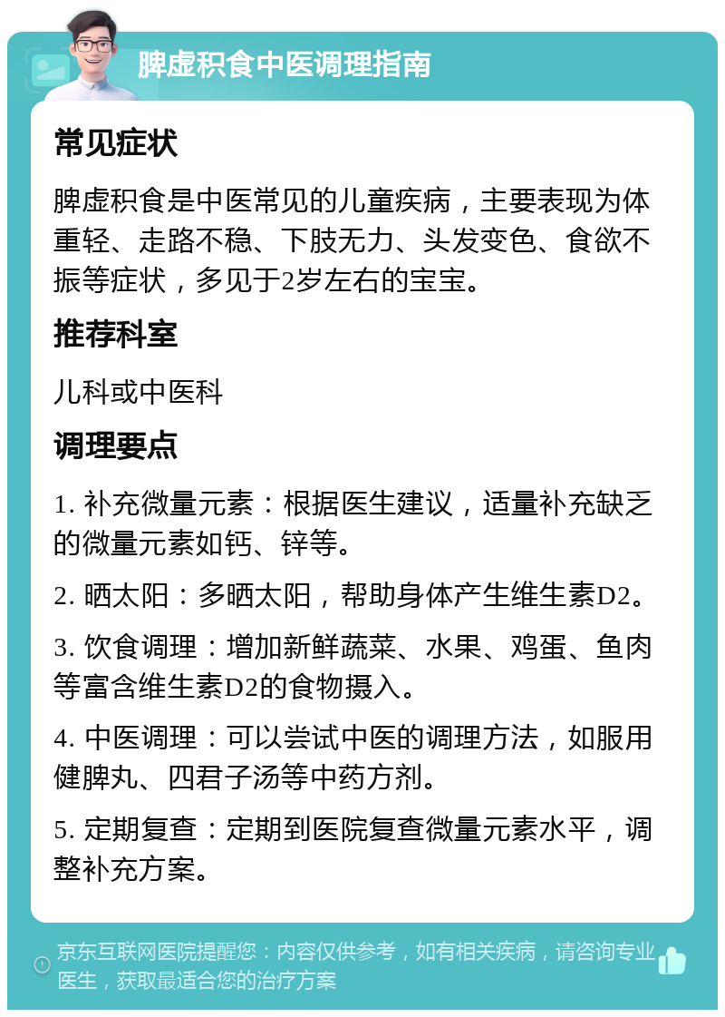 脾虚积食中医调理指南 常见症状 脾虚积食是中医常见的儿童疾病，主要表现为体重轻、走路不稳、下肢无力、头发变色、食欲不振等症状，多见于2岁左右的宝宝。 推荐科室 儿科或中医科 调理要点 1. 补充微量元素：根据医生建议，适量补充缺乏的微量元素如钙、锌等。 2. 晒太阳：多晒太阳，帮助身体产生维生素D2。 3. 饮食调理：增加新鲜蔬菜、水果、鸡蛋、鱼肉等富含维生素D2的食物摄入。 4. 中医调理：可以尝试中医的调理方法，如服用健脾丸、四君子汤等中药方剂。 5. 定期复查：定期到医院复查微量元素水平，调整补充方案。