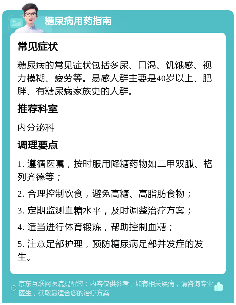 糖尿病用药指南 常见症状 糖尿病的常见症状包括多尿、口渴、饥饿感、视力模糊、疲劳等。易感人群主要是40岁以上、肥胖、有糖尿病家族史的人群。 推荐科室 内分泌科 调理要点 1. 遵循医嘱，按时服用降糖药物如二甲双胍、格列齐德等； 2. 合理控制饮食，避免高糖、高脂肪食物； 3. 定期监测血糖水平，及时调整治疗方案； 4. 适当进行体育锻炼，帮助控制血糖； 5. 注意足部护理，预防糖尿病足部并发症的发生。