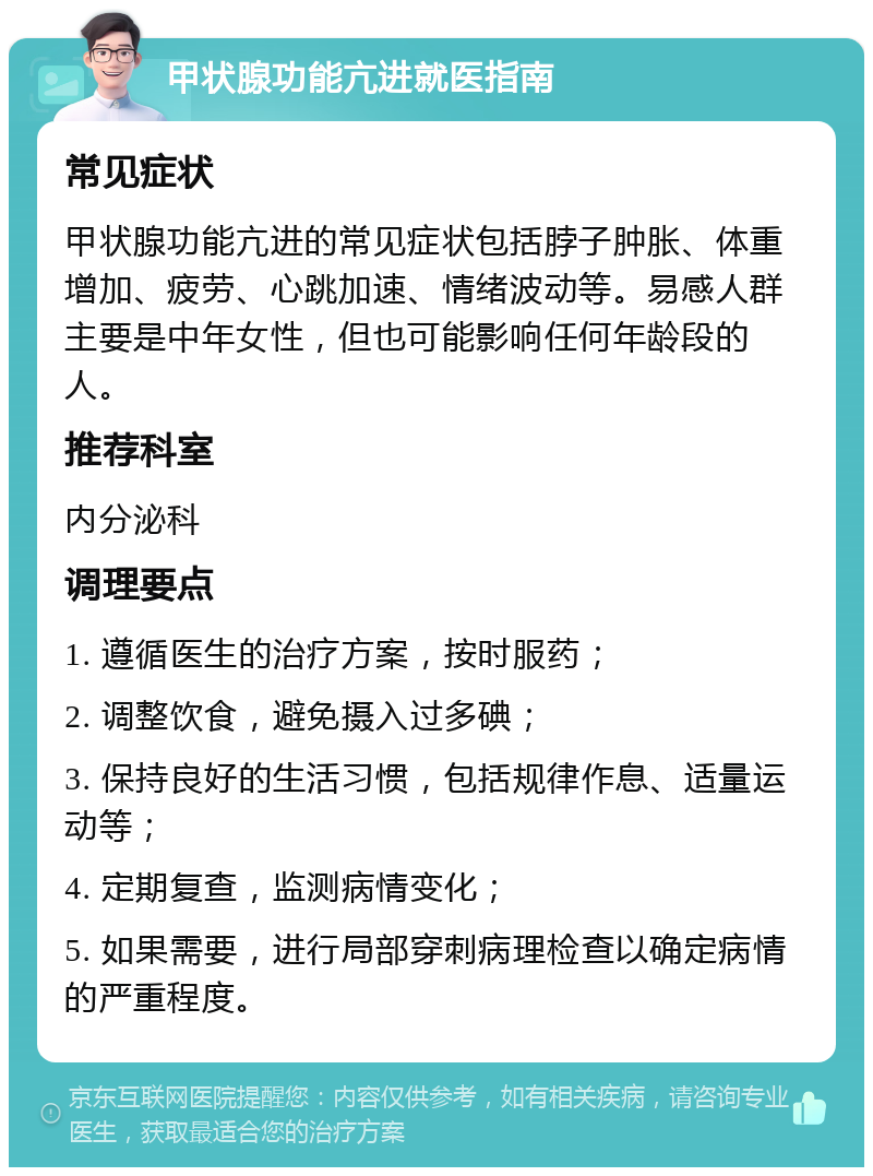 甲状腺功能亢进就医指南 常见症状 甲状腺功能亢进的常见症状包括脖子肿胀、体重增加、疲劳、心跳加速、情绪波动等。易感人群主要是中年女性，但也可能影响任何年龄段的人。 推荐科室 内分泌科 调理要点 1. 遵循医生的治疗方案，按时服药； 2. 调整饮食，避免摄入过多碘； 3. 保持良好的生活习惯，包括规律作息、适量运动等； 4. 定期复查，监测病情变化； 5. 如果需要，进行局部穿刺病理检查以确定病情的严重程度。