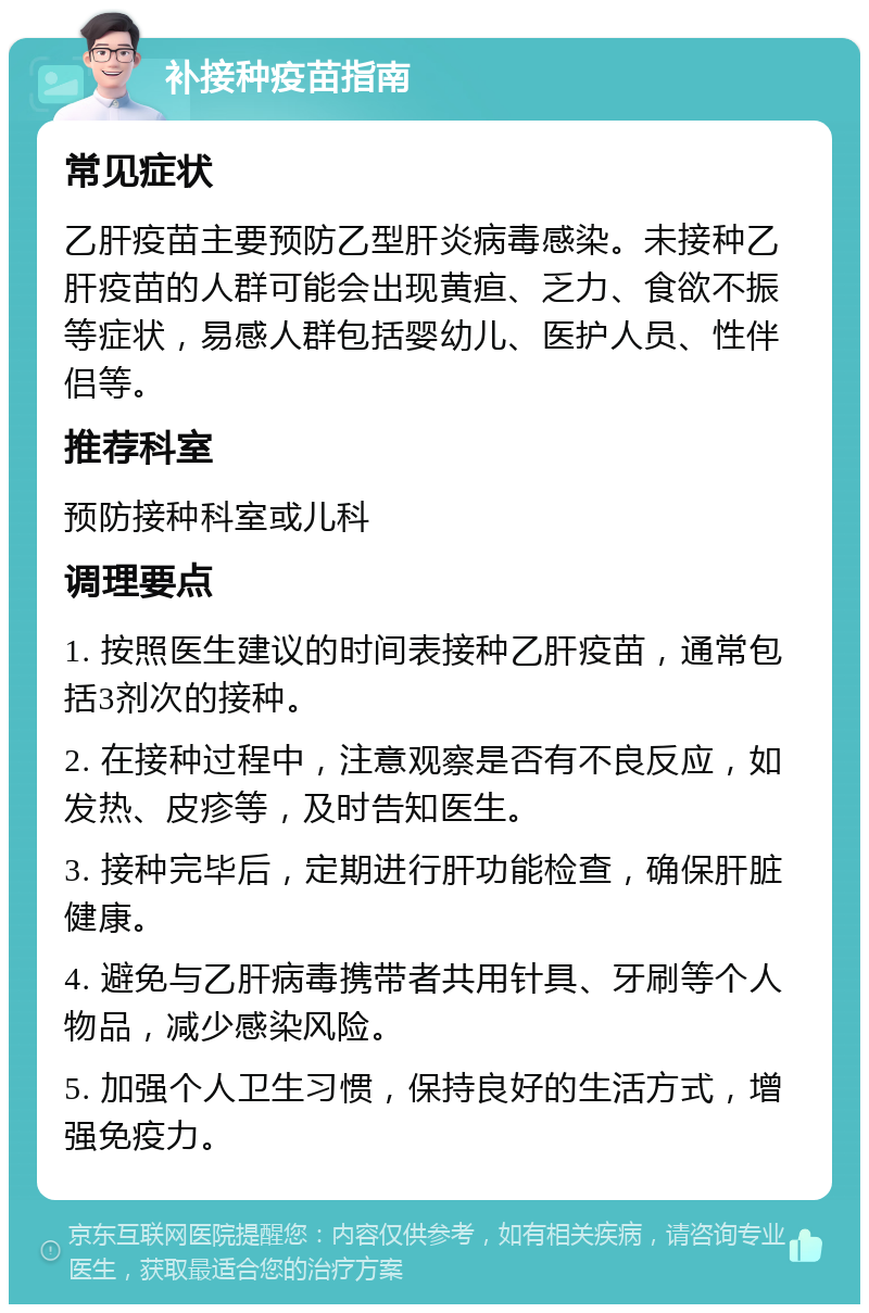 补接种疫苗指南 常见症状 乙肝疫苗主要预防乙型肝炎病毒感染。未接种乙肝疫苗的人群可能会出现黄疸、乏力、食欲不振等症状，易感人群包括婴幼儿、医护人员、性伴侣等。 推荐科室 预防接种科室或儿科 调理要点 1. 按照医生建议的时间表接种乙肝疫苗，通常包括3剂次的接种。 2. 在接种过程中，注意观察是否有不良反应，如发热、皮疹等，及时告知医生。 3. 接种完毕后，定期进行肝功能检查，确保肝脏健康。 4. 避免与乙肝病毒携带者共用针具、牙刷等个人物品，减少感染风险。 5. 加强个人卫生习惯，保持良好的生活方式，增强免疫力。