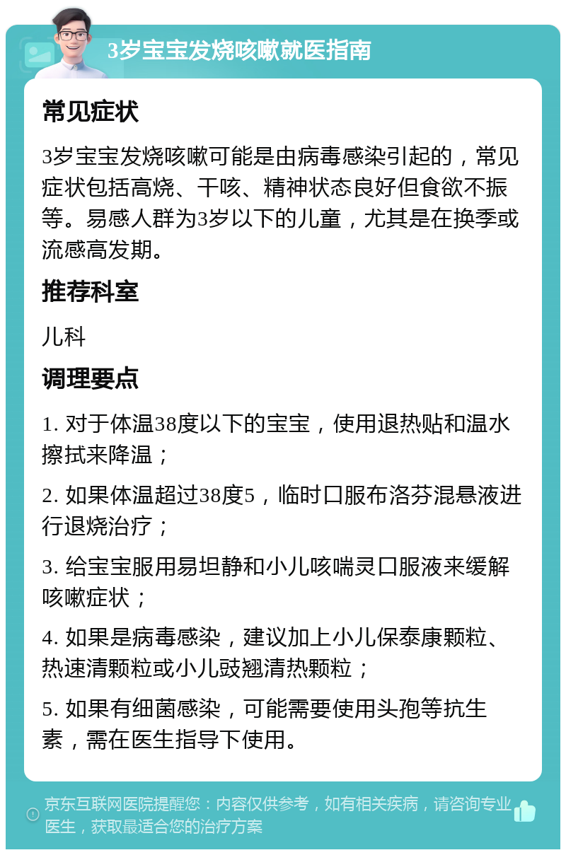 3岁宝宝发烧咳嗽就医指南 常见症状 3岁宝宝发烧咳嗽可能是由病毒感染引起的，常见症状包括高烧、干咳、精神状态良好但食欲不振等。易感人群为3岁以下的儿童，尤其是在换季或流感高发期。 推荐科室 儿科 调理要点 1. 对于体温38度以下的宝宝，使用退热贴和温水擦拭来降温； 2. 如果体温超过38度5，临时口服布洛芬混悬液进行退烧治疗； 3. 给宝宝服用易坦静和小儿咳喘灵口服液来缓解咳嗽症状； 4. 如果是病毒感染，建议加上小儿保泰康颗粒、热速清颗粒或小儿豉翘清热颗粒； 5. 如果有细菌感染，可能需要使用头孢等抗生素，需在医生指导下使用。