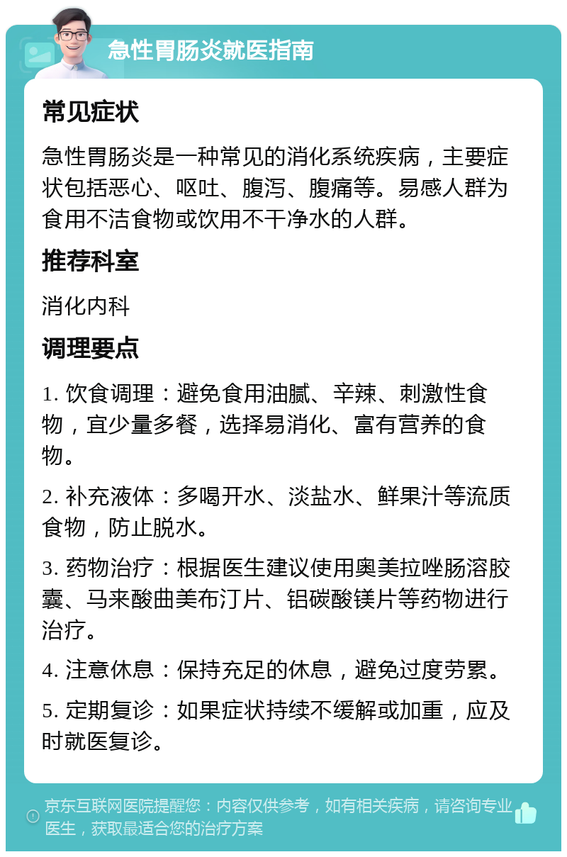 急性胃肠炎就医指南 常见症状 急性胃肠炎是一种常见的消化系统疾病，主要症状包括恶心、呕吐、腹泻、腹痛等。易感人群为食用不洁食物或饮用不干净水的人群。 推荐科室 消化内科 调理要点 1. 饮食调理：避免食用油腻、辛辣、刺激性食物，宜少量多餐，选择易消化、富有营养的食物。 2. 补充液体：多喝开水、淡盐水、鲜果汁等流质食物，防止脱水。 3. 药物治疗：根据医生建议使用奥美拉唑肠溶胶囊、马来酸曲美布汀片、铝碳酸镁片等药物进行治疗。 4. 注意休息：保持充足的休息，避免过度劳累。 5. 定期复诊：如果症状持续不缓解或加重，应及时就医复诊。