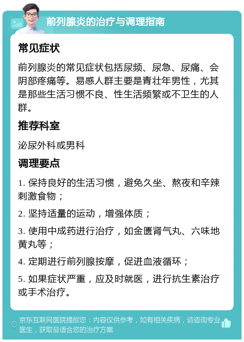 前列腺炎的治疗与调理指南 常见症状 前列腺炎的常见症状包括尿频、尿急、尿痛、会阴部疼痛等。易感人群主要是青壮年男性，尤其是那些生活习惯不良、性生活频繁或不卫生的人群。 推荐科室 泌尿外科或男科 调理要点 1. 保持良好的生活习惯，避免久坐、熬夜和辛辣刺激食物； 2. 坚持适量的运动，增强体质； 3. 使用中成药进行治疗，如金匮肾气丸、六味地黄丸等； 4. 定期进行前列腺按摩，促进血液循环； 5. 如果症状严重，应及时就医，进行抗生素治疗或手术治疗。