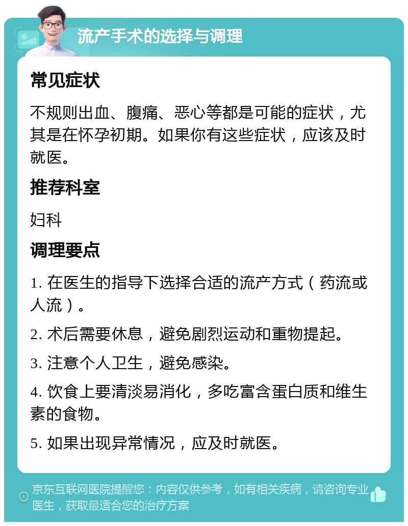 流产手术的选择与调理 常见症状 不规则出血、腹痛、恶心等都是可能的症状，尤其是在怀孕初期。如果你有这些症状，应该及时就医。 推荐科室 妇科 调理要点 1. 在医生的指导下选择合适的流产方式（药流或人流）。 2. 术后需要休息，避免剧烈运动和重物提起。 3. 注意个人卫生，避免感染。 4. 饮食上要清淡易消化，多吃富含蛋白质和维生素的食物。 5. 如果出现异常情况，应及时就医。