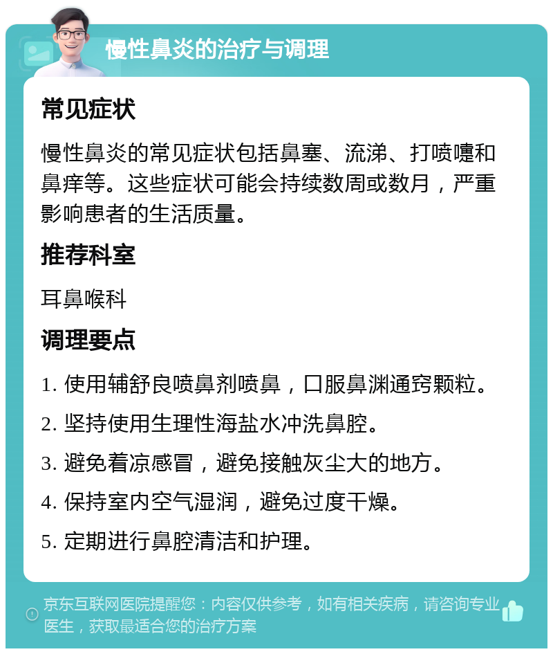 慢性鼻炎的治疗与调理 常见症状 慢性鼻炎的常见症状包括鼻塞、流涕、打喷嚏和鼻痒等。这些症状可能会持续数周或数月，严重影响患者的生活质量。 推荐科室 耳鼻喉科 调理要点 1. 使用辅舒良喷鼻剂喷鼻，口服鼻渊通窍颗粒。 2. 坚持使用生理性海盐水冲洗鼻腔。 3. 避免着凉感冒，避免接触灰尘大的地方。 4. 保持室内空气湿润，避免过度干燥。 5. 定期进行鼻腔清洁和护理。