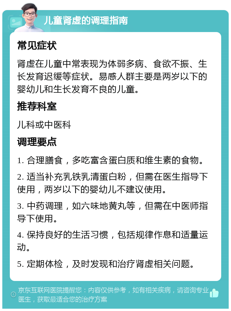 儿童肾虚的调理指南 常见症状 肾虚在儿童中常表现为体弱多病、食欲不振、生长发育迟缓等症状。易感人群主要是两岁以下的婴幼儿和生长发育不良的儿童。 推荐科室 儿科或中医科 调理要点 1. 合理膳食，多吃富含蛋白质和维生素的食物。 2. 适当补充乳铁乳清蛋白粉，但需在医生指导下使用，两岁以下的婴幼儿不建议使用。 3. 中药调理，如六味地黄丸等，但需在中医师指导下使用。 4. 保持良好的生活习惯，包括规律作息和适量运动。 5. 定期体检，及时发现和治疗肾虚相关问题。