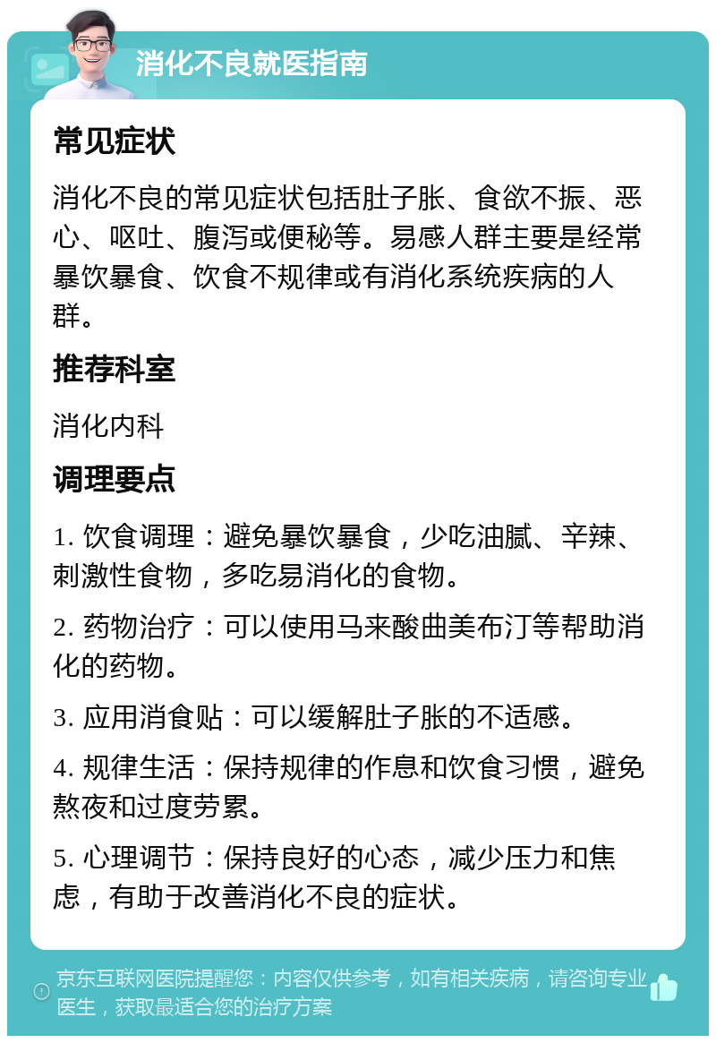 消化不良就医指南 常见症状 消化不良的常见症状包括肚子胀、食欲不振、恶心、呕吐、腹泻或便秘等。易感人群主要是经常暴饮暴食、饮食不规律或有消化系统疾病的人群。 推荐科室 消化内科 调理要点 1. 饮食调理：避免暴饮暴食，少吃油腻、辛辣、刺激性食物，多吃易消化的食物。 2. 药物治疗：可以使用马来酸曲美布汀等帮助消化的药物。 3. 应用消食贴：可以缓解肚子胀的不适感。 4. 规律生活：保持规律的作息和饮食习惯，避免熬夜和过度劳累。 5. 心理调节：保持良好的心态，减少压力和焦虑，有助于改善消化不良的症状。