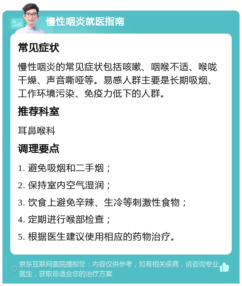 慢性咽炎就医指南 常见症状 慢性咽炎的常见症状包括咳嗽、咽喉不适、喉咙干燥、声音嘶哑等。易感人群主要是长期吸烟、工作环境污染、免疫力低下的人群。 推荐科室 耳鼻喉科 调理要点 1. 避免吸烟和二手烟； 2. 保持室内空气湿润； 3. 饮食上避免辛辣、生冷等刺激性食物； 4. 定期进行喉部检查； 5. 根据医生建议使用相应的药物治疗。