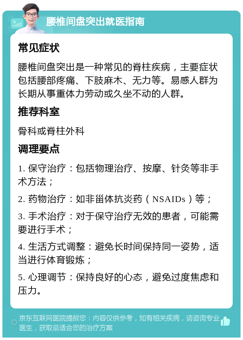 腰椎间盘突出就医指南 常见症状 腰椎间盘突出是一种常见的脊柱疾病，主要症状包括腰部疼痛、下肢麻木、无力等。易感人群为长期从事重体力劳动或久坐不动的人群。 推荐科室 骨科或脊柱外科 调理要点 1. 保守治疗：包括物理治疗、按摩、针灸等非手术方法； 2. 药物治疗：如非甾体抗炎药（NSAIDs）等； 3. 手术治疗：对于保守治疗无效的患者，可能需要进行手术； 4. 生活方式调整：避免长时间保持同一姿势，适当进行体育锻炼； 5. 心理调节：保持良好的心态，避免过度焦虑和压力。