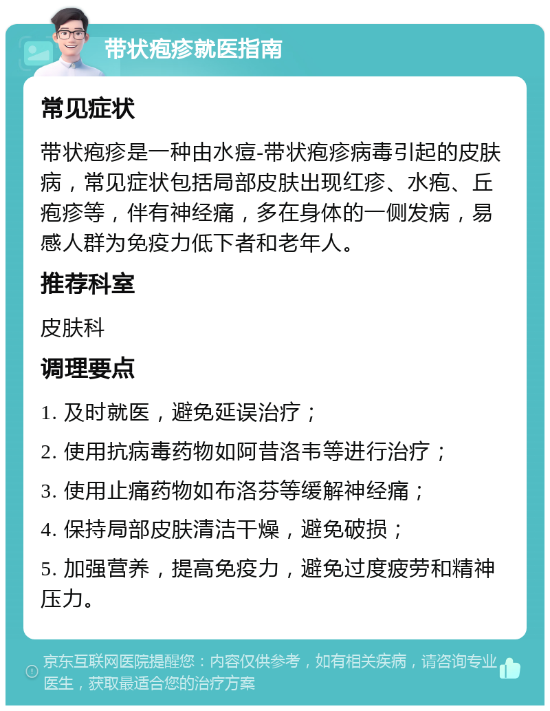 带状疱疹就医指南 常见症状 带状疱疹是一种由水痘-带状疱疹病毒引起的皮肤病，常见症状包括局部皮肤出现红疹、水疱、丘疱疹等，伴有神经痛，多在身体的一侧发病，易感人群为免疫力低下者和老年人。 推荐科室 皮肤科 调理要点 1. 及时就医，避免延误治疗； 2. 使用抗病毒药物如阿昔洛韦等进行治疗； 3. 使用止痛药物如布洛芬等缓解神经痛； 4. 保持局部皮肤清洁干燥，避免破损； 5. 加强营养，提高免疫力，避免过度疲劳和精神压力。