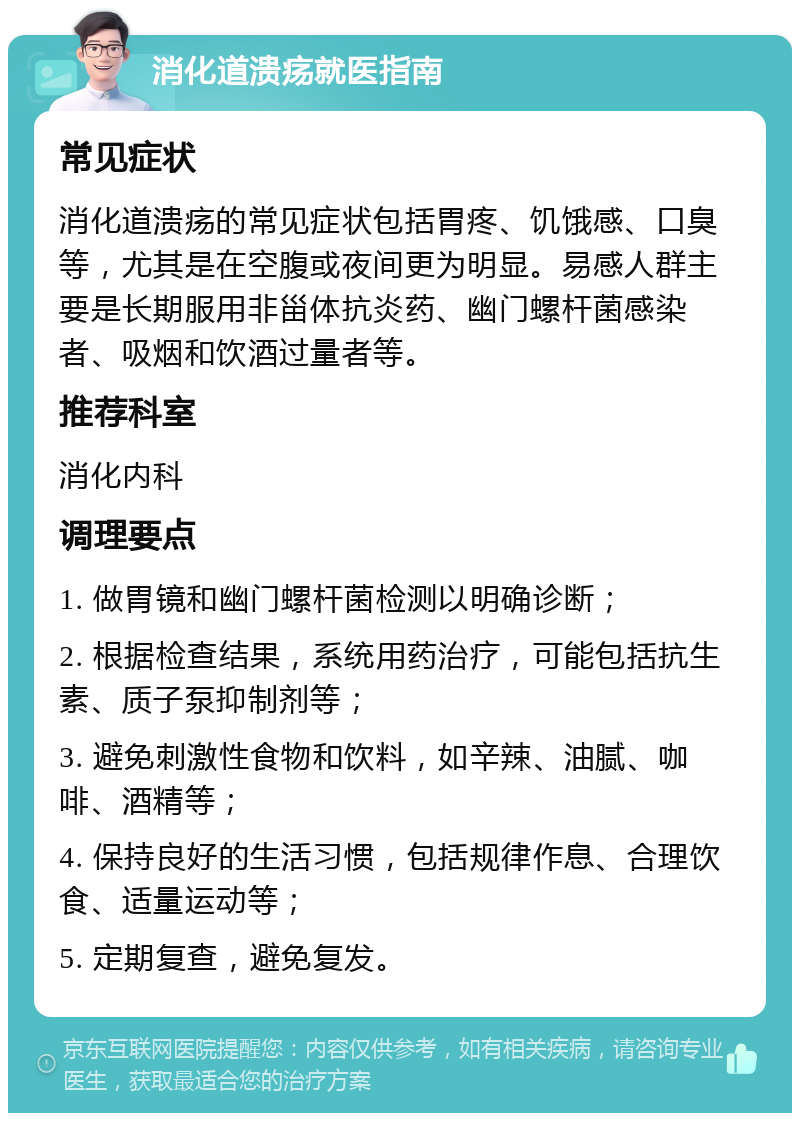 消化道溃疡就医指南 常见症状 消化道溃疡的常见症状包括胃疼、饥饿感、口臭等，尤其是在空腹或夜间更为明显。易感人群主要是长期服用非甾体抗炎药、幽门螺杆菌感染者、吸烟和饮酒过量者等。 推荐科室 消化内科 调理要点 1. 做胃镜和幽门螺杆菌检测以明确诊断； 2. 根据检查结果，系统用药治疗，可能包括抗生素、质子泵抑制剂等； 3. 避免刺激性食物和饮料，如辛辣、油腻、咖啡、酒精等； 4. 保持良好的生活习惯，包括规律作息、合理饮食、适量运动等； 5. 定期复查，避免复发。