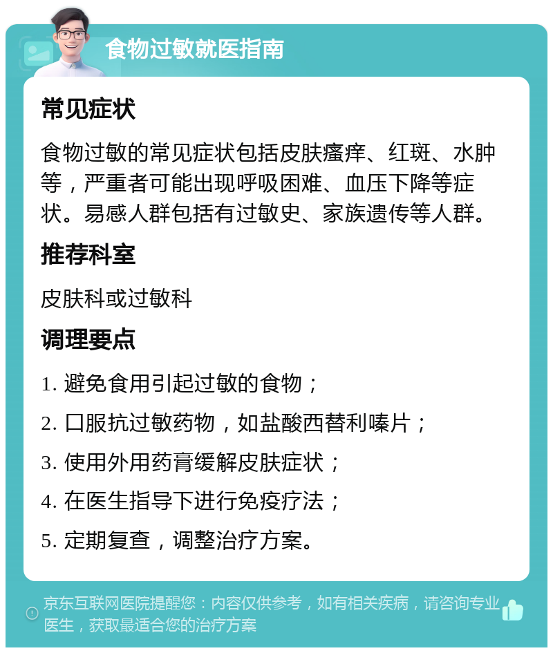 食物过敏就医指南 常见症状 食物过敏的常见症状包括皮肤瘙痒、红斑、水肿等，严重者可能出现呼吸困难、血压下降等症状。易感人群包括有过敏史、家族遗传等人群。 推荐科室 皮肤科或过敏科 调理要点 1. 避免食用引起过敏的食物； 2. 口服抗过敏药物，如盐酸西替利嗪片； 3. 使用外用药膏缓解皮肤症状； 4. 在医生指导下进行免疫疗法； 5. 定期复查，调整治疗方案。