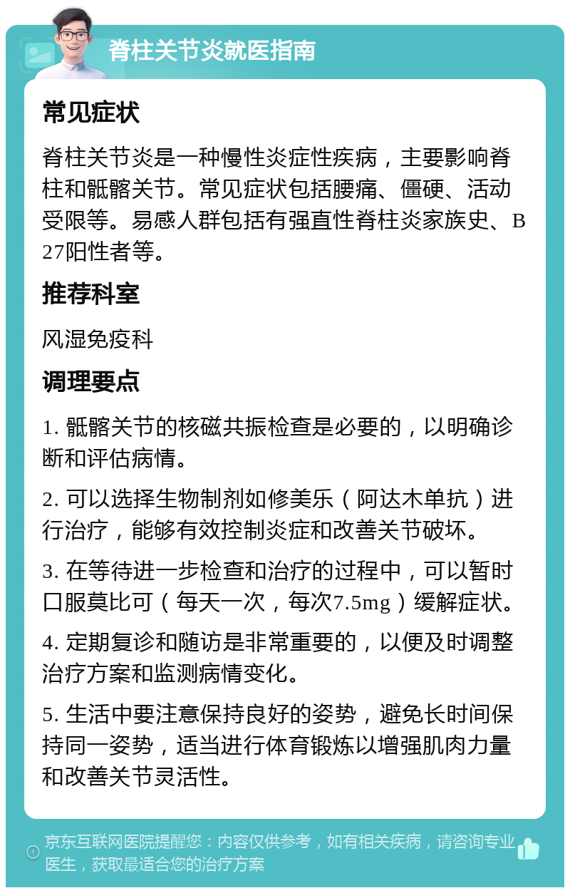 脊柱关节炎就医指南 常见症状 脊柱关节炎是一种慢性炎症性疾病，主要影响脊柱和骶髂关节。常见症状包括腰痛、僵硬、活动受限等。易感人群包括有强直性脊柱炎家族史、B27阳性者等。 推荐科室 风湿免疫科 调理要点 1. 骶髂关节的核磁共振检查是必要的，以明确诊断和评估病情。 2. 可以选择生物制剂如修美乐（阿达木单抗）进行治疗，能够有效控制炎症和改善关节破坏。 3. 在等待进一步检查和治疗的过程中，可以暂时口服莫比可（每天一次，每次7.5mg）缓解症状。 4. 定期复诊和随访是非常重要的，以便及时调整治疗方案和监测病情变化。 5. 生活中要注意保持良好的姿势，避免长时间保持同一姿势，适当进行体育锻炼以增强肌肉力量和改善关节灵活性。