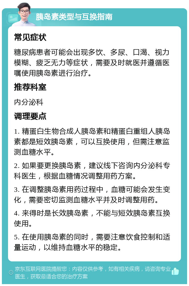 胰岛素类型与互换指南 常见症状 糖尿病患者可能会出现多饮、多尿、口渴、视力模糊、疲乏无力等症状，需要及时就医并遵循医嘱使用胰岛素进行治疗。 推荐科室 内分泌科 调理要点 1. 精蛋白生物合成人胰岛素和精蛋白重组人胰岛素都是短效胰岛素，可以互换使用，但需注意监测血糖水平。 2. 如果要更换胰岛素，建议线下咨询内分泌科专科医生，根据血糖情况调整用药方案。 3. 在调整胰岛素用药过程中，血糖可能会发生变化，需要密切监测血糖水平并及时调整用药。 4. 来得时是长效胰岛素，不能与短效胰岛素互换使用。 5. 在使用胰岛素的同时，需要注意饮食控制和适量运动，以维持血糖水平的稳定。