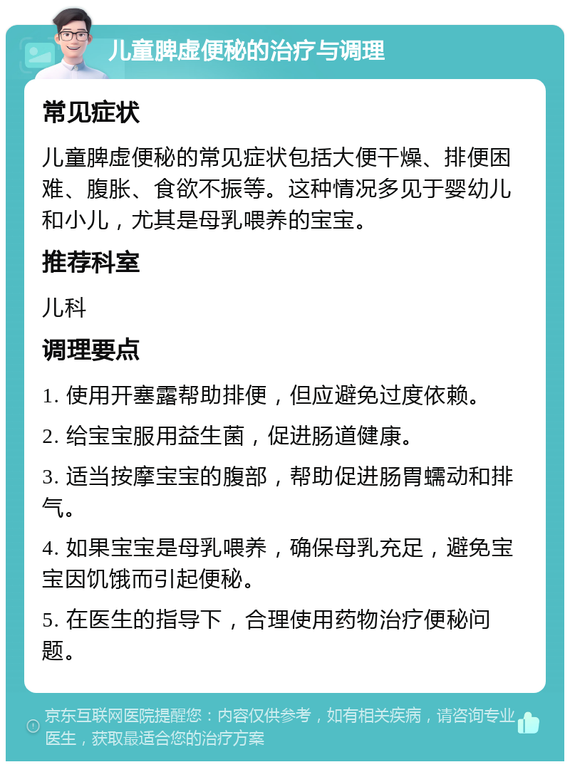 儿童脾虚便秘的治疗与调理 常见症状 儿童脾虚便秘的常见症状包括大便干燥、排便困难、腹胀、食欲不振等。这种情况多见于婴幼儿和小儿，尤其是母乳喂养的宝宝。 推荐科室 儿科 调理要点 1. 使用开塞露帮助排便，但应避免过度依赖。 2. 给宝宝服用益生菌，促进肠道健康。 3. 适当按摩宝宝的腹部，帮助促进肠胃蠕动和排气。 4. 如果宝宝是母乳喂养，确保母乳充足，避免宝宝因饥饿而引起便秘。 5. 在医生的指导下，合理使用药物治疗便秘问题。