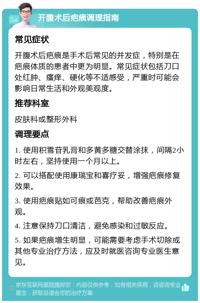 开腹术后疤痕调理指南 常见症状 开腹术后疤痕是手术后常见的并发症，特别是在疤痕体质的患者中更为明显。常见症状包括刀口处红肿、瘙痒、硬化等不适感受，严重时可能会影响日常生活和外观美观度。 推荐科室 皮肤科或整形外科 调理要点 1. 使用积雪苷乳膏和多黄多糖交替涂抹，间隔2小时左右，坚持使用一个月以上。 2. 可以搭配使用康瑞宝和喜疗妥，增强疤痕修复效果。 3. 使用疤痕贴如可痕或芭克，帮助改善疤痕外观。 4. 注意保持刀口清洁，避免感染和过敏反应。 5. 如果疤痕增生明显，可能需要考虑手术切除或其他专业治疗方法，应及时就医咨询专业医生意见。