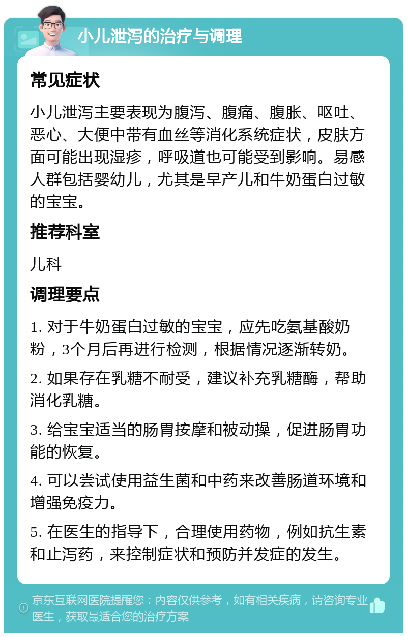 小儿泄泻的治疗与调理 常见症状 小儿泄泻主要表现为腹泻、腹痛、腹胀、呕吐、恶心、大便中带有血丝等消化系统症状，皮肤方面可能出现湿疹，呼吸道也可能受到影响。易感人群包括婴幼儿，尤其是早产儿和牛奶蛋白过敏的宝宝。 推荐科室 儿科 调理要点 1. 对于牛奶蛋白过敏的宝宝，应先吃氨基酸奶粉，3个月后再进行检测，根据情况逐渐转奶。 2. 如果存在乳糖不耐受，建议补充乳糖酶，帮助消化乳糖。 3. 给宝宝适当的肠胃按摩和被动操，促进肠胃功能的恢复。 4. 可以尝试使用益生菌和中药来改善肠道环境和增强免疫力。 5. 在医生的指导下，合理使用药物，例如抗生素和止泻药，来控制症状和预防并发症的发生。