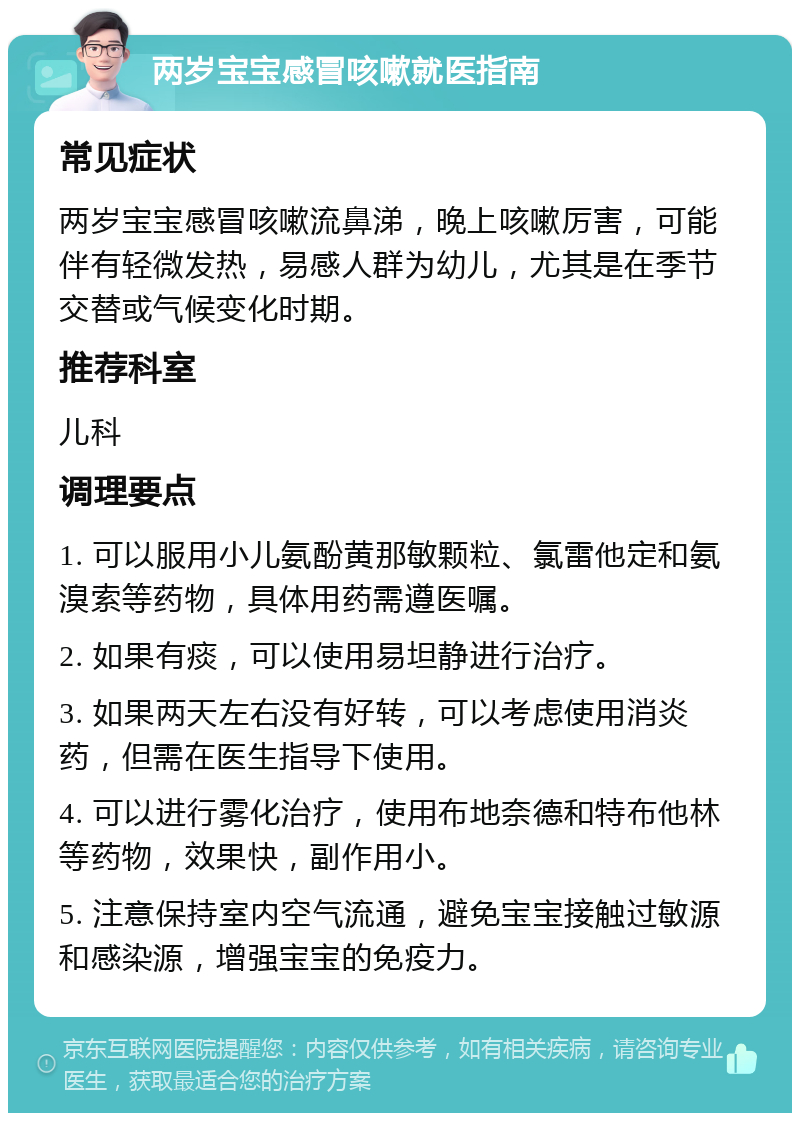 两岁宝宝感冒咳嗽就医指南 常见症状 两岁宝宝感冒咳嗽流鼻涕，晚上咳嗽厉害，可能伴有轻微发热，易感人群为幼儿，尤其是在季节交替或气候变化时期。 推荐科室 儿科 调理要点 1. 可以服用小儿氨酚黄那敏颗粒、氯雷他定和氨溴索等药物，具体用药需遵医嘱。 2. 如果有痰，可以使用易坦静进行治疗。 3. 如果两天左右没有好转，可以考虑使用消炎药，但需在医生指导下使用。 4. 可以进行雾化治疗，使用布地奈德和特布他林等药物，效果快，副作用小。 5. 注意保持室内空气流通，避免宝宝接触过敏源和感染源，增强宝宝的免疫力。