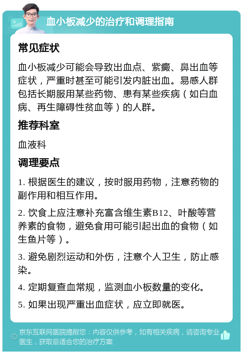 血小板减少的治疗和调理指南 常见症状 血小板减少可能会导致出血点、紫癜、鼻出血等症状，严重时甚至可能引发内脏出血。易感人群包括长期服用某些药物、患有某些疾病（如白血病、再生障碍性贫血等）的人群。 推荐科室 血液科 调理要点 1. 根据医生的建议，按时服用药物，注意药物的副作用和相互作用。 2. 饮食上应注意补充富含维生素B12、叶酸等营养素的食物，避免食用可能引起出血的食物（如生鱼片等）。 3. 避免剧烈运动和外伤，注意个人卫生，防止感染。 4. 定期复查血常规，监测血小板数量的变化。 5. 如果出现严重出血症状，应立即就医。