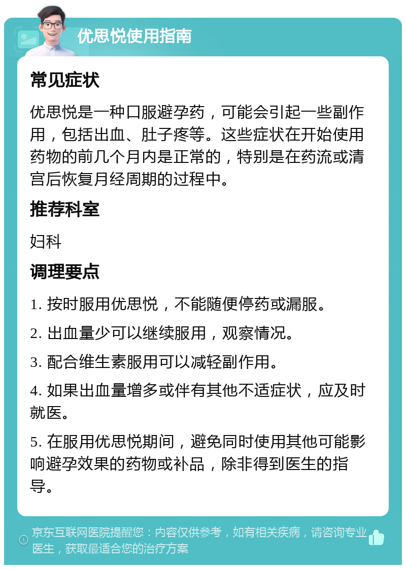 优思悦使用指南 常见症状 优思悦是一种口服避孕药，可能会引起一些副作用，包括出血、肚子疼等。这些症状在开始使用药物的前几个月内是正常的，特别是在药流或清宫后恢复月经周期的过程中。 推荐科室 妇科 调理要点 1. 按时服用优思悦，不能随便停药或漏服。 2. 出血量少可以继续服用，观察情况。 3. 配合维生素服用可以减轻副作用。 4. 如果出血量增多或伴有其他不适症状，应及时就医。 5. 在服用优思悦期间，避免同时使用其他可能影响避孕效果的药物或补品，除非得到医生的指导。