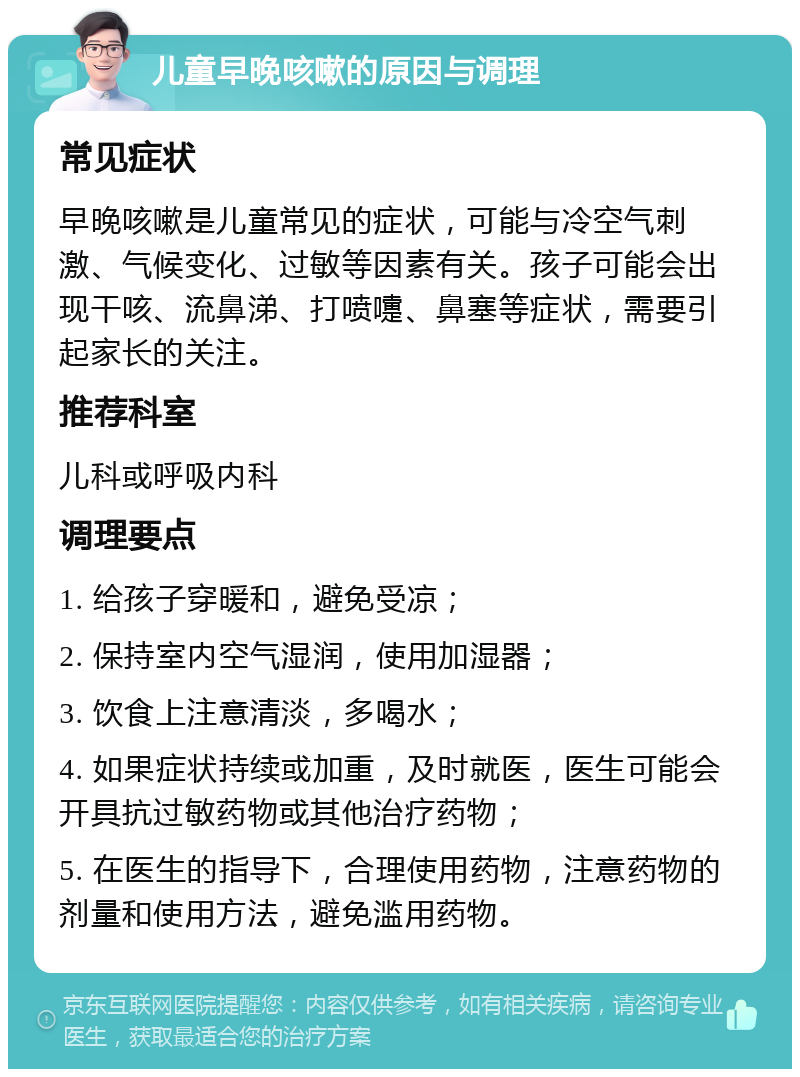 儿童早晚咳嗽的原因与调理 常见症状 早晚咳嗽是儿童常见的症状，可能与冷空气刺激、气候变化、过敏等因素有关。孩子可能会出现干咳、流鼻涕、打喷嚏、鼻塞等症状，需要引起家长的关注。 推荐科室 儿科或呼吸内科 调理要点 1. 给孩子穿暖和，避免受凉； 2. 保持室内空气湿润，使用加湿器； 3. 饮食上注意清淡，多喝水； 4. 如果症状持续或加重，及时就医，医生可能会开具抗过敏药物或其他治疗药物； 5. 在医生的指导下，合理使用药物，注意药物的剂量和使用方法，避免滥用药物。