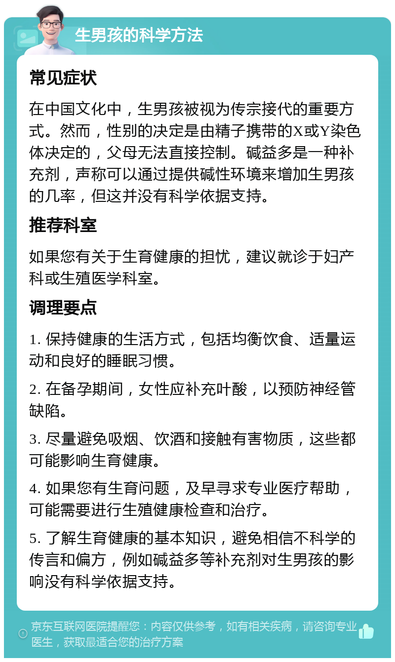 生男孩的科学方法 常见症状 在中国文化中，生男孩被视为传宗接代的重要方式。然而，性别的决定是由精子携带的X或Y染色体决定的，父母无法直接控制。碱益多是一种补充剂，声称可以通过提供碱性环境来增加生男孩的几率，但这并没有科学依据支持。 推荐科室 如果您有关于生育健康的担忧，建议就诊于妇产科或生殖医学科室。 调理要点 1. 保持健康的生活方式，包括均衡饮食、适量运动和良好的睡眠习惯。 2. 在备孕期间，女性应补充叶酸，以预防神经管缺陷。 3. 尽量避免吸烟、饮酒和接触有害物质，这些都可能影响生育健康。 4. 如果您有生育问题，及早寻求专业医疗帮助，可能需要进行生殖健康检查和治疗。 5. 了解生育健康的基本知识，避免相信不科学的传言和偏方，例如碱益多等补充剂对生男孩的影响没有科学依据支持。