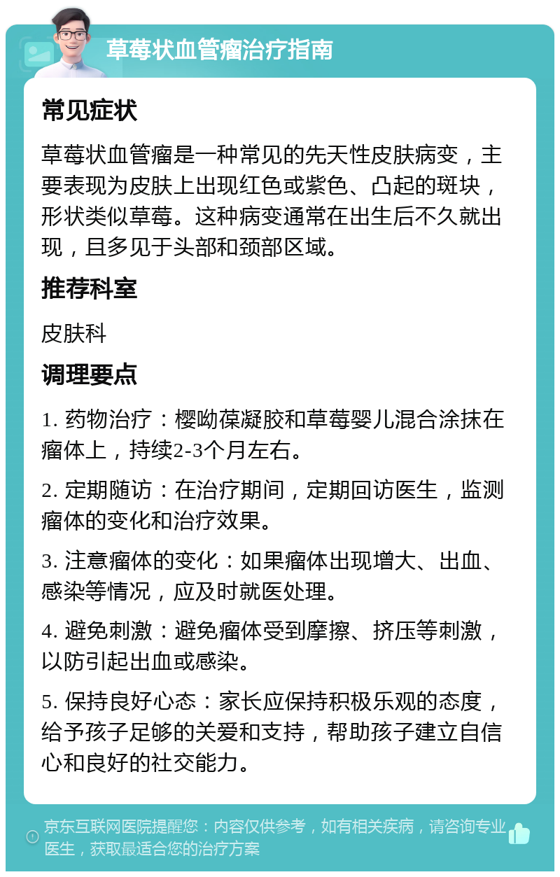 草莓状血管瘤治疗指南 常见症状 草莓状血管瘤是一种常见的先天性皮肤病变，主要表现为皮肤上出现红色或紫色、凸起的斑块，形状类似草莓。这种病变通常在出生后不久就出现，且多见于头部和颈部区域。 推荐科室 皮肤科 调理要点 1. 药物治疗：樱呦葆凝胶和草莓婴儿混合涂抹在瘤体上，持续2-3个月左右。 2. 定期随访：在治疗期间，定期回访医生，监测瘤体的变化和治疗效果。 3. 注意瘤体的变化：如果瘤体出现增大、出血、感染等情况，应及时就医处理。 4. 避免刺激：避免瘤体受到摩擦、挤压等刺激，以防引起出血或感染。 5. 保持良好心态：家长应保持积极乐观的态度，给予孩子足够的关爱和支持，帮助孩子建立自信心和良好的社交能力。