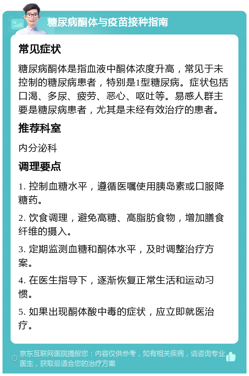 糖尿病酮体与疫苗接种指南 常见症状 糖尿病酮体是指血液中酮体浓度升高，常见于未控制的糖尿病患者，特别是1型糖尿病。症状包括口渴、多尿、疲劳、恶心、呕吐等。易感人群主要是糖尿病患者，尤其是未经有效治疗的患者。 推荐科室 内分泌科 调理要点 1. 控制血糖水平，遵循医嘱使用胰岛素或口服降糖药。 2. 饮食调理，避免高糖、高脂肪食物，增加膳食纤维的摄入。 3. 定期监测血糖和酮体水平，及时调整治疗方案。 4. 在医生指导下，逐渐恢复正常生活和运动习惯。 5. 如果出现酮体酸中毒的症状，应立即就医治疗。