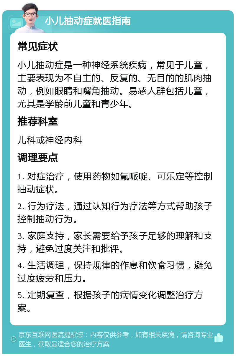 小儿抽动症就医指南 常见症状 小儿抽动症是一种神经系统疾病，常见于儿童，主要表现为不自主的、反复的、无目的的肌肉抽动，例如眼睛和嘴角抽动。易感人群包括儿童，尤其是学龄前儿童和青少年。 推荐科室 儿科或神经内科 调理要点 1. 对症治疗，使用药物如氟哌啶、可乐定等控制抽动症状。 2. 行为疗法，通过认知行为疗法等方式帮助孩子控制抽动行为。 3. 家庭支持，家长需要给予孩子足够的理解和支持，避免过度关注和批评。 4. 生活调理，保持规律的作息和饮食习惯，避免过度疲劳和压力。 5. 定期复查，根据孩子的病情变化调整治疗方案。