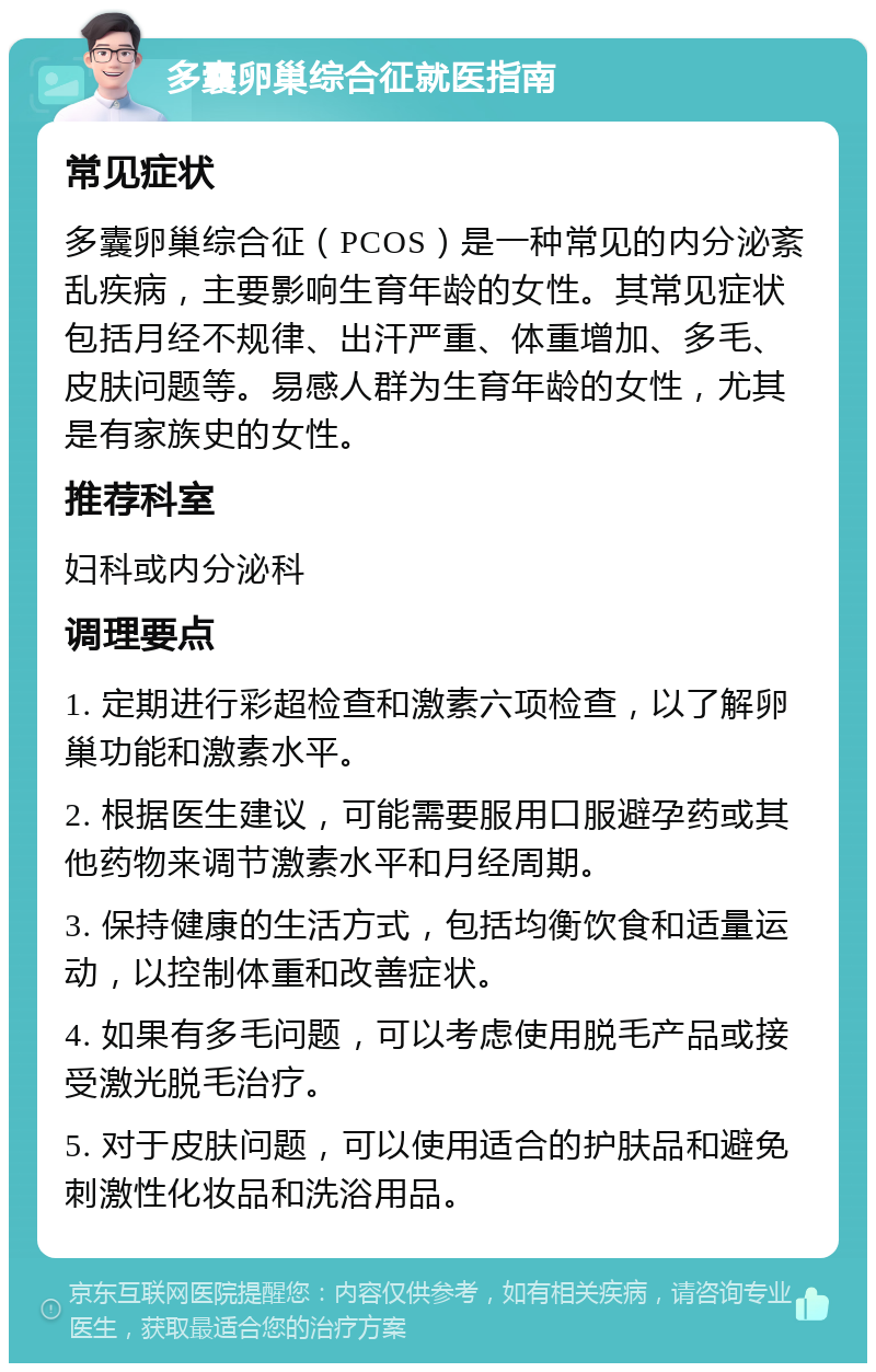 多囊卵巢综合征就医指南 常见症状 多囊卵巢综合征（PCOS）是一种常见的内分泌紊乱疾病，主要影响生育年龄的女性。其常见症状包括月经不规律、出汗严重、体重增加、多毛、皮肤问题等。易感人群为生育年龄的女性，尤其是有家族史的女性。 推荐科室 妇科或内分泌科 调理要点 1. 定期进行彩超检查和激素六项检查，以了解卵巢功能和激素水平。 2. 根据医生建议，可能需要服用口服避孕药或其他药物来调节激素水平和月经周期。 3. 保持健康的生活方式，包括均衡饮食和适量运动，以控制体重和改善症状。 4. 如果有多毛问题，可以考虑使用脱毛产品或接受激光脱毛治疗。 5. 对于皮肤问题，可以使用适合的护肤品和避免刺激性化妆品和洗浴用品。