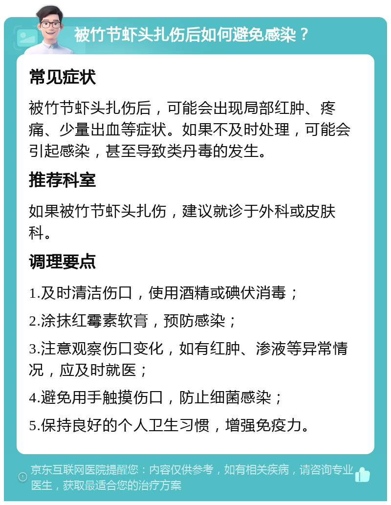 被竹节虾头扎伤后如何避免感染？ 常见症状 被竹节虾头扎伤后，可能会出现局部红肿、疼痛、少量出血等症状。如果不及时处理，可能会引起感染，甚至导致类丹毒的发生。 推荐科室 如果被竹节虾头扎伤，建议就诊于外科或皮肤科。 调理要点 1.及时清洁伤口，使用酒精或碘伏消毒； 2.涂抹红霉素软膏，预防感染； 3.注意观察伤口变化，如有红肿、渗液等异常情况，应及时就医； 4.避免用手触摸伤口，防止细菌感染； 5.保持良好的个人卫生习惯，增强免疫力。