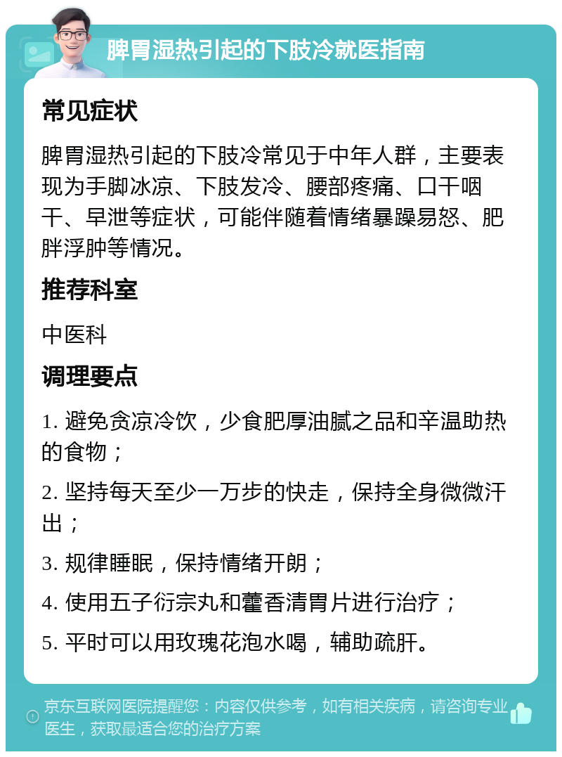 脾胃湿热引起的下肢冷就医指南 常见症状 脾胃湿热引起的下肢冷常见于中年人群，主要表现为手脚冰凉、下肢发冷、腰部疼痛、口干咽干、早泄等症状，可能伴随着情绪暴躁易怒、肥胖浮肿等情况。 推荐科室 中医科 调理要点 1. 避免贪凉冷饮，少食肥厚油腻之品和辛温助热的食物； 2. 坚持每天至少一万步的快走，保持全身微微汗出； 3. 规律睡眠，保持情绪开朗； 4. 使用五子衍宗丸和藿香清胃片进行治疗； 5. 平时可以用玫瑰花泡水喝，辅助疏肝。