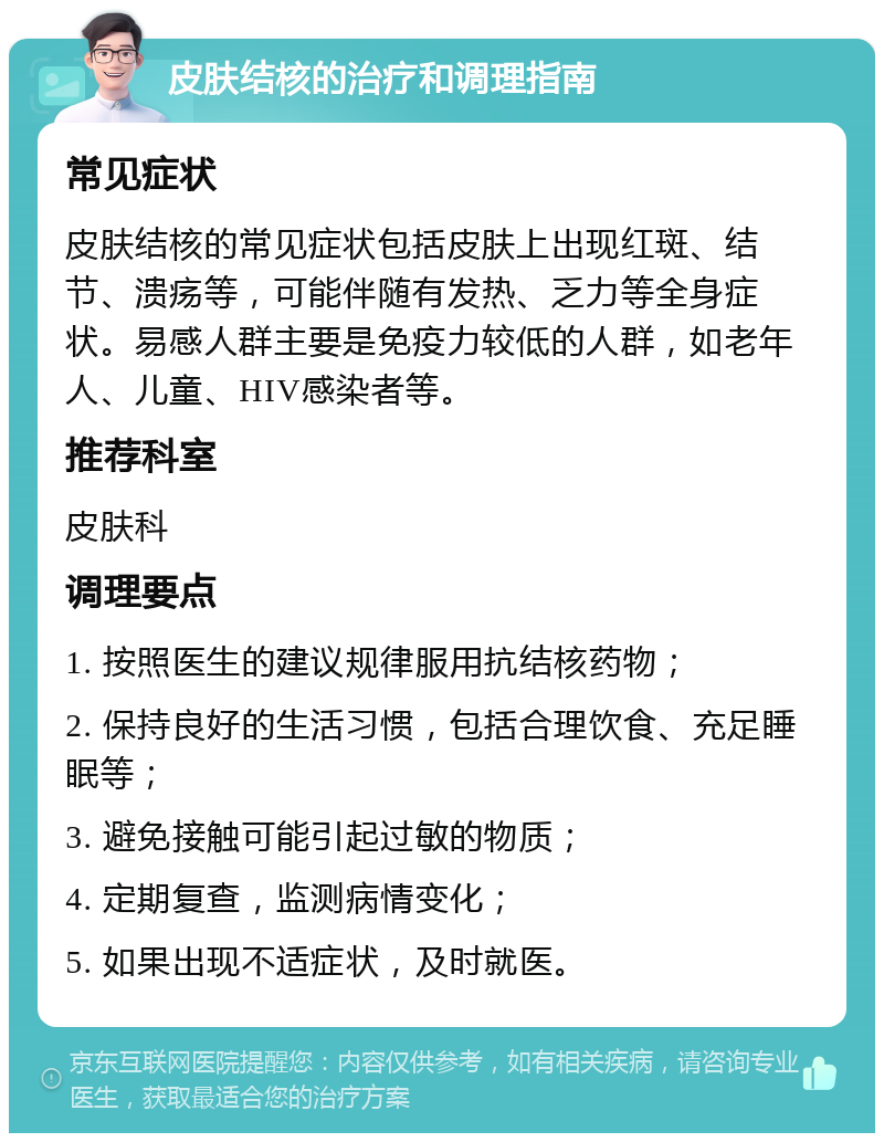 皮肤结核的治疗和调理指南 常见症状 皮肤结核的常见症状包括皮肤上出现红斑、结节、溃疡等，可能伴随有发热、乏力等全身症状。易感人群主要是免疫力较低的人群，如老年人、儿童、HIV感染者等。 推荐科室 皮肤科 调理要点 1. 按照医生的建议规律服用抗结核药物； 2. 保持良好的生活习惯，包括合理饮食、充足睡眠等； 3. 避免接触可能引起过敏的物质； 4. 定期复查，监测病情变化； 5. 如果出现不适症状，及时就医。