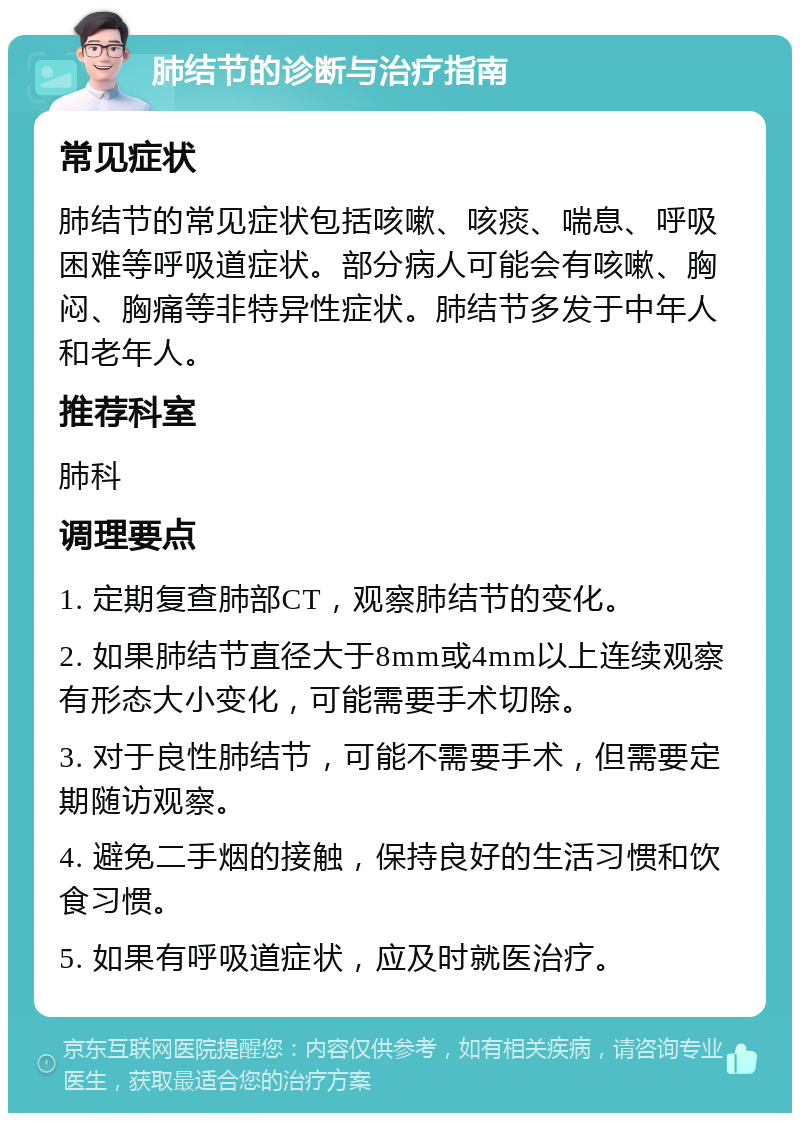 肺结节的诊断与治疗指南 常见症状 肺结节的常见症状包括咳嗽、咳痰、喘息、呼吸困难等呼吸道症状。部分病人可能会有咳嗽、胸闷、胸痛等非特异性症状。肺结节多发于中年人和老年人。 推荐科室 肺科 调理要点 1. 定期复查肺部CT，观察肺结节的变化。 2. 如果肺结节直径大于8mm或4mm以上连续观察有形态大小变化，可能需要手术切除。 3. 对于良性肺结节，可能不需要手术，但需要定期随访观察。 4. 避免二手烟的接触，保持良好的生活习惯和饮食习惯。 5. 如果有呼吸道症状，应及时就医治疗。