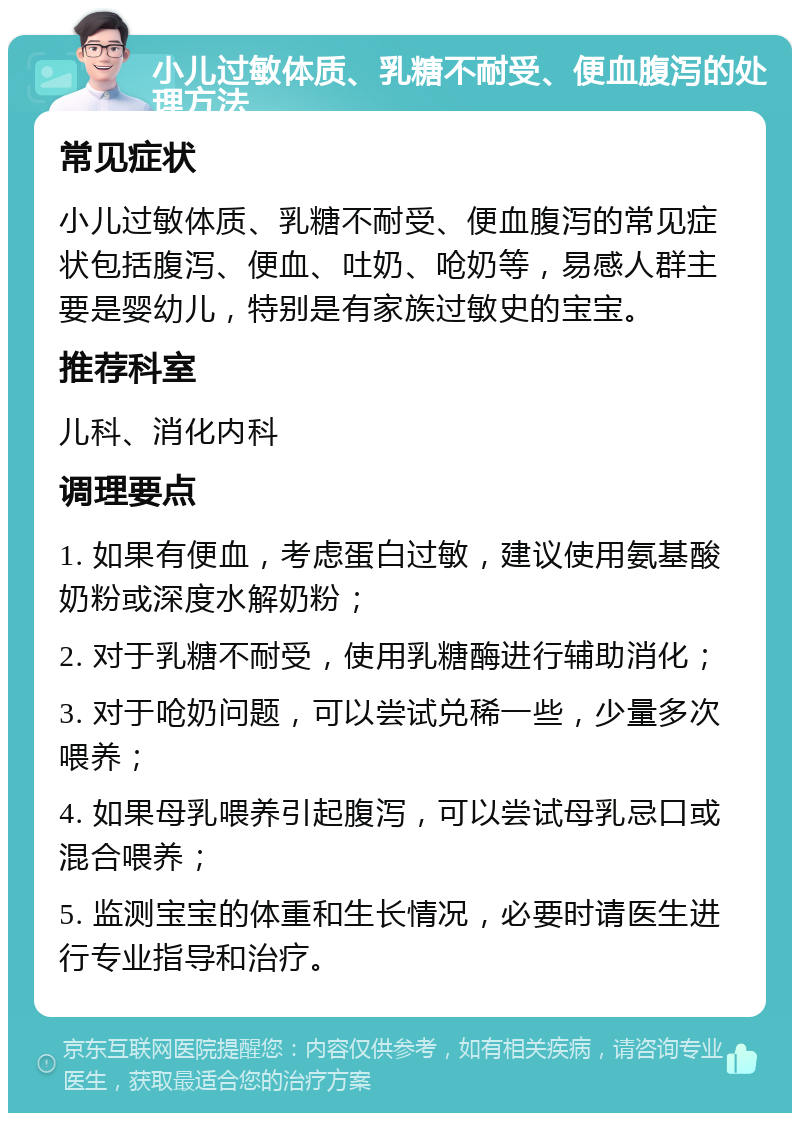 小儿过敏体质、乳糖不耐受、便血腹泻的处理方法 常见症状 小儿过敏体质、乳糖不耐受、便血腹泻的常见症状包括腹泻、便血、吐奶、呛奶等，易感人群主要是婴幼儿，特别是有家族过敏史的宝宝。 推荐科室 儿科、消化内科 调理要点 1. 如果有便血，考虑蛋白过敏，建议使用氨基酸奶粉或深度水解奶粉； 2. 对于乳糖不耐受，使用乳糖酶进行辅助消化； 3. 对于呛奶问题，可以尝试兑稀一些，少量多次喂养； 4. 如果母乳喂养引起腹泻，可以尝试母乳忌口或混合喂养； 5. 监测宝宝的体重和生长情况，必要时请医生进行专业指导和治疗。