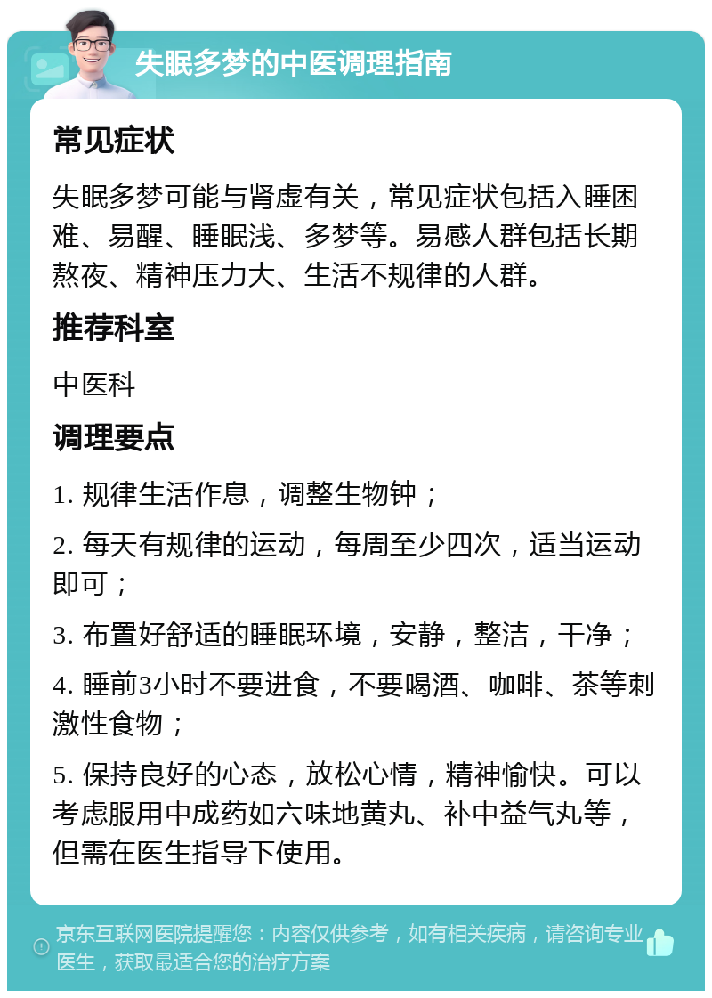 失眠多梦的中医调理指南 常见症状 失眠多梦可能与肾虚有关，常见症状包括入睡困难、易醒、睡眠浅、多梦等。易感人群包括长期熬夜、精神压力大、生活不规律的人群。 推荐科室 中医科 调理要点 1. 规律生活作息，调整生物钟； 2. 每天有规律的运动，每周至少四次，适当运动即可； 3. 布置好舒适的睡眠环境，安静，整洁，干净； 4. 睡前3小时不要进食，不要喝酒、咖啡、茶等刺激性食物； 5. 保持良好的心态，放松心情，精神愉快。可以考虑服用中成药如六味地黄丸、补中益气丸等，但需在医生指导下使用。