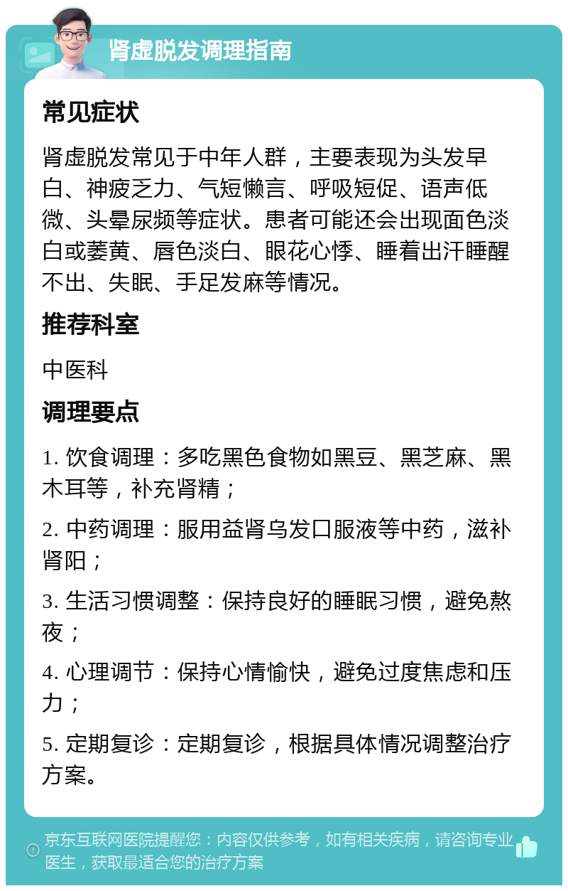 肾虚脱发调理指南 常见症状 肾虚脱发常见于中年人群，主要表现为头发早白、神疲乏力、气短懒言、呼吸短促、语声低微、头晕尿频等症状。患者可能还会出现面色淡白或萎黄、唇色淡白、眼花心悸、睡着出汗睡醒不出、失眠、手足发麻等情况。 推荐科室 中医科 调理要点 1. 饮食调理：多吃黑色食物如黑豆、黑芝麻、黑木耳等，补充肾精； 2. 中药调理：服用益肾乌发口服液等中药，滋补肾阳； 3. 生活习惯调整：保持良好的睡眠习惯，避免熬夜； 4. 心理调节：保持心情愉快，避免过度焦虑和压力； 5. 定期复诊：定期复诊，根据具体情况调整治疗方案。