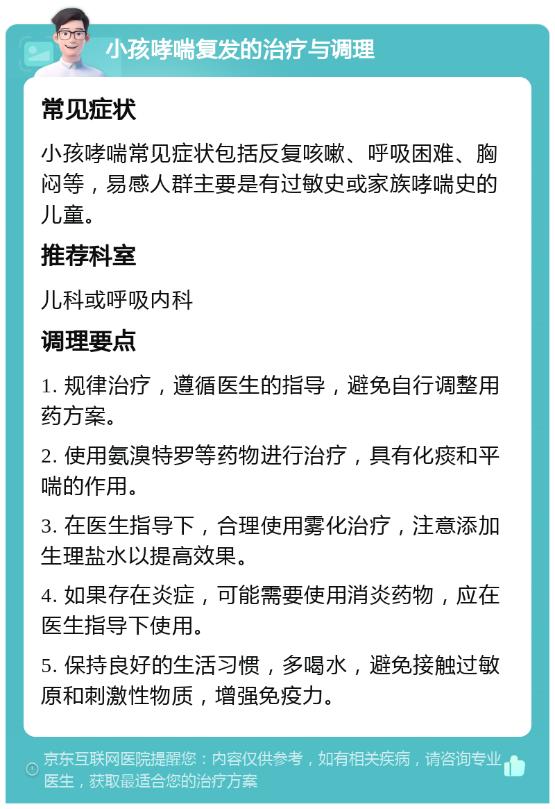 小孩哮喘复发的治疗与调理 常见症状 小孩哮喘常见症状包括反复咳嗽、呼吸困难、胸闷等，易感人群主要是有过敏史或家族哮喘史的儿童。 推荐科室 儿科或呼吸内科 调理要点 1. 规律治疗，遵循医生的指导，避免自行调整用药方案。 2. 使用氨溴特罗等药物进行治疗，具有化痰和平喘的作用。 3. 在医生指导下，合理使用雾化治疗，注意添加生理盐水以提高效果。 4. 如果存在炎症，可能需要使用消炎药物，应在医生指导下使用。 5. 保持良好的生活习惯，多喝水，避免接触过敏原和刺激性物质，增强免疫力。