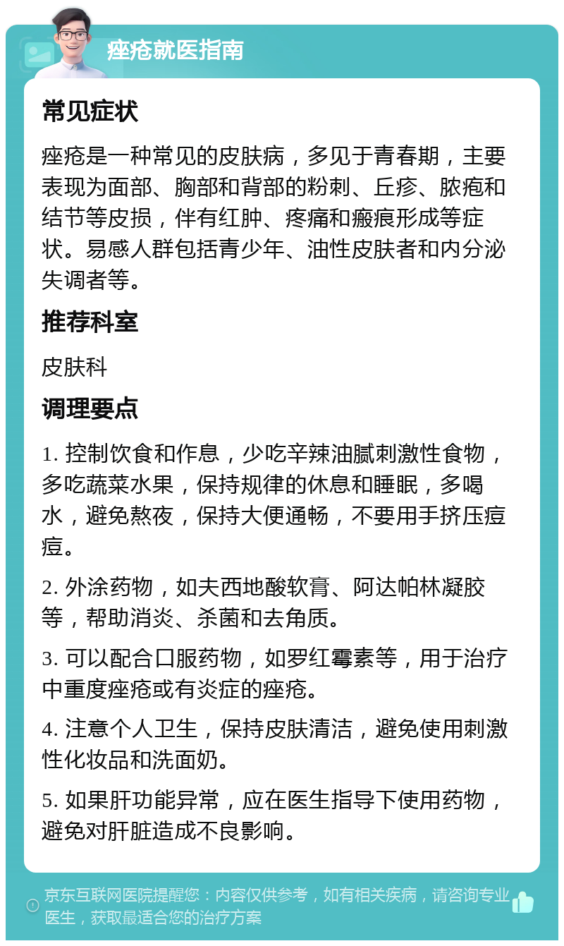 痤疮就医指南 常见症状 痤疮是一种常见的皮肤病，多见于青春期，主要表现为面部、胸部和背部的粉刺、丘疹、脓疱和结节等皮损，伴有红肿、疼痛和瘢痕形成等症状。易感人群包括青少年、油性皮肤者和内分泌失调者等。 推荐科室 皮肤科 调理要点 1. 控制饮食和作息，少吃辛辣油腻刺激性食物，多吃蔬菜水果，保持规律的休息和睡眠，多喝水，避免熬夜，保持大便通畅，不要用手挤压痘痘。 2. 外涂药物，如夫西地酸软膏、阿达帕林凝胶等，帮助消炎、杀菌和去角质。 3. 可以配合口服药物，如罗红霉素等，用于治疗中重度痤疮或有炎症的痤疮。 4. 注意个人卫生，保持皮肤清洁，避免使用刺激性化妆品和洗面奶。 5. 如果肝功能异常，应在医生指导下使用药物，避免对肝脏造成不良影响。