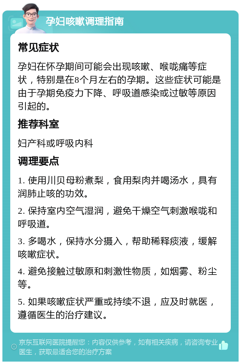 孕妇咳嗽调理指南 常见症状 孕妇在怀孕期间可能会出现咳嗽、喉咙痛等症状，特别是在8个月左右的孕期。这些症状可能是由于孕期免疫力下降、呼吸道感染或过敏等原因引起的。 推荐科室 妇产科或呼吸内科 调理要点 1. 使用川贝母粉煮梨，食用梨肉并喝汤水，具有润肺止咳的功效。 2. 保持室内空气湿润，避免干燥空气刺激喉咙和呼吸道。 3. 多喝水，保持水分摄入，帮助稀释痰液，缓解咳嗽症状。 4. 避免接触过敏原和刺激性物质，如烟雾、粉尘等。 5. 如果咳嗽症状严重或持续不退，应及时就医，遵循医生的治疗建议。