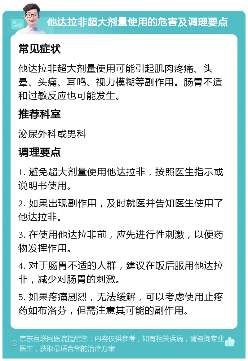 他达拉非超大剂量使用的危害及调理要点 常见症状 他达拉非超大剂量使用可能引起肌肉疼痛、头晕、头痛、耳鸣、视力模糊等副作用。肠胃不适和过敏反应也可能发生。 推荐科室 泌尿外科或男科 调理要点 1. 避免超大剂量使用他达拉非，按照医生指示或说明书使用。 2. 如果出现副作用，及时就医并告知医生使用了他达拉非。 3. 在使用他达拉非前，应先进行性刺激，以便药物发挥作用。 4. 对于肠胃不适的人群，建议在饭后服用他达拉非，减少对肠胃的刺激。 5. 如果疼痛剧烈，无法缓解，可以考虑使用止疼药如布洛芬，但需注意其可能的副作用。