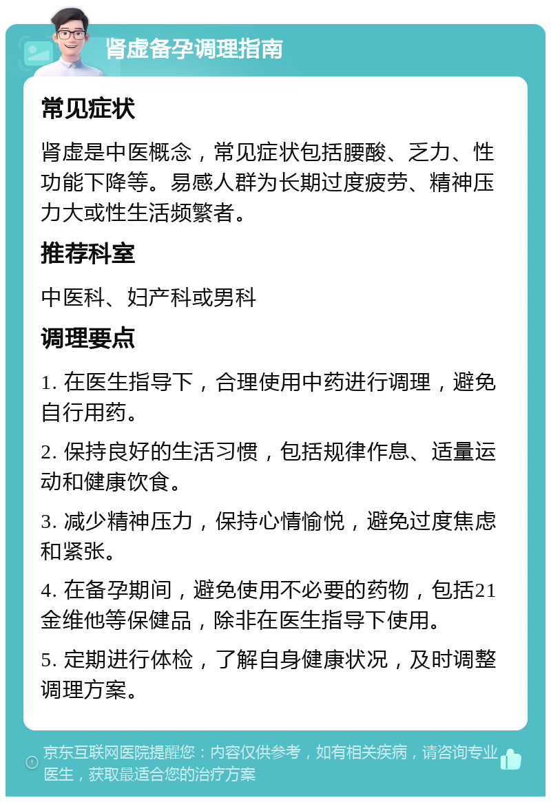 肾虚备孕调理指南 常见症状 肾虚是中医概念，常见症状包括腰酸、乏力、性功能下降等。易感人群为长期过度疲劳、精神压力大或性生活频繁者。 推荐科室 中医科、妇产科或男科 调理要点 1. 在医生指导下，合理使用中药进行调理，避免自行用药。 2. 保持良好的生活习惯，包括规律作息、适量运动和健康饮食。 3. 减少精神压力，保持心情愉悦，避免过度焦虑和紧张。 4. 在备孕期间，避免使用不必要的药物，包括21金维他等保健品，除非在医生指导下使用。 5. 定期进行体检，了解自身健康状况，及时调整调理方案。