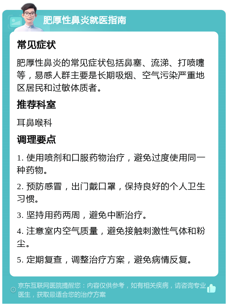 肥厚性鼻炎就医指南 常见症状 肥厚性鼻炎的常见症状包括鼻塞、流涕、打喷嚏等，易感人群主要是长期吸烟、空气污染严重地区居民和过敏体质者。 推荐科室 耳鼻喉科 调理要点 1. 使用喷剂和口服药物治疗，避免过度使用同一种药物。 2. 预防感冒，出门戴口罩，保持良好的个人卫生习惯。 3. 坚持用药两周，避免中断治疗。 4. 注意室内空气质量，避免接触刺激性气体和粉尘。 5. 定期复查，调整治疗方案，避免病情反复。